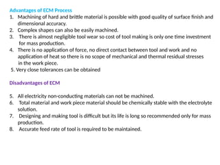 Advantages of ECM Process
1. Machining of hard and brittle material is possible with good quality of surface finish and
dimensional accuracy.
2. Complex shapes can also be easily machined.
3. There is almost negligible tool wear so cost of tool making is only one time investment
for mass production.
4. There is no application of force, no direct contact between tool and work and no
application of heat so there is no scope of mechanical and thermal residual stresses
in the work piece.
5. Very close tolerances can be obtained
Disadvantages of ECM
5. All electricity non-conducting materials can not be machined.
6. Total material and work piece material should be chemically stable with the electrolyte
solution.
7. Designing and making tool is difficult but its life is long so recommended only for mass
production.
8. Accurate feed rate of tool is required to be maintained.
 