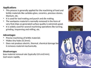 Applications
• This process is generally applied for the machining of hard and
brittle materials like carbides glass, ceramics, precious stones,
titanium, etc.
• It is used for tool making and punch and die making.
• The workpeice material is normally removed in the form of
very find chips so generated surface quality is extremely good.
• It is widely used for several machining operations like turning,
grinding, trepanning and milling, etc.
Advantages
• Precise machining of brittle materials
• Makes tiny holes (0.3mm);
• Does not produce electric, thermal, chemical damage because
it removes material mechanically.
Disadvantages
Low material removal rate (typically 0.8 cm3/min);
tool wears rapidly,
 