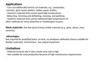 Applications
– Can cut traditionally hard to cut materials, e.g., composites,
ceramics, glass wood, plastics, rubber, paper, leather,
– Good for materials that cannot stand high temperatures
--Deburring, trimming and deflashing, cleaning, and polishing
– Good for materials that cannot withstand high temperatures of
other methods for stress distortion or metallurgical reasons.
Work materials: thin flat stock of hard, brittle materials (e.g., glass, silicon, mica,
ceramics)
Advantages:
Not required for predrilled holes, no heat, no workpiece deflection (hence suitable for
flexible materials), minimal burr, low capital investment
Limitations
– Material removal rate is slow, nozzle wear rate is high
– Not suitable for mass production because of high maintenance requirements
-
 