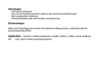 Advantages
- No heat is produced
- Cut can be started anywhere without the need for predrilled holes
- Burr produced is minimum
- Environmentally safe and friendly manufacturing.
Disadvantages
Water jet technology cuts slower than plasma cutting process, reducing material
processing productivity
Application – Used for cutting composites, plastics, fabrics, rubber, wood products
etc. and used in food processing industry.
 