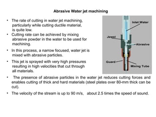 Abrasive Water jet machining
• The rate of cutting in water jet machining,
particularly while cutting ductile material,
is quite low.
• Cutting rate can be achieved by mixing
abrasive powder in the water to be used for
machining.
• In this process, a narrow focused, water jet is
mixed with abrasive particles.
• This jet is sprayed with very high pressures
resulting in high velocities that cut through
all materials.
• The presence of abrasive particles in the water jet reduces cutting forces and
enables cutting of thick and hard materials (steel plates over 80-mm thick can be
cut).
• The velocity of the stream is up to 90 m/s, about 2.5 times the speed of sound.
 
