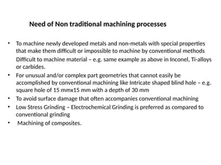 Need of Non traditional machining processes
• To machine newly developed metals and non metals with special properties
‑
that make them difficult or impossible to machine by conventional methods
Difficult to machine material – e.g. same example as above in Inconel, Ti-alloys
or carbides.
• For unusual and/or complex part geometries that cannot easily be
accomplished by conventional machining like Intricate shaped blind hole – e.g.
square hole of 15 mmx15 mm with a depth of 30 mm
• To avoid surface damage that often accompanies conventional machining
• Low Stress Grinding – Electrochemical Grinding is preferred as compared to
conventional grinding
• Machining of composites.
 