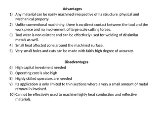 Advantages
1) Any material can be easily machined irrespective of its structure physical and
Mechanical property
2) Unlike conventional machining, there is no direct contact between the tool and the
work piece and no involvement of large scale cutting forces.
3) Tool wear is non existent and can be effectively used for welding of dissimilar
metals as well.
4) Small heat affected zone around the machined surface.
5) Very small holes and cuts can be made with fairly high degree of accuracy.
Disadvantages
6) High capital investment needed
7) Operating cost is also high
8) Highly skilled operators are needed
9) Its application is only limited to thin sections where a very a small amount of metal
removal is involved.
10) Cannot be effectively used to machine highly heat conduction and reflective
materials.
 