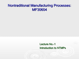 Nontraditional Manufacturing Processes:Nontraditional Manufacturing Processes:
MF30604MF30604
Lecture No.-1Lecture No.-1
Introduction to NTMPsIntroduction to NTMPs
 