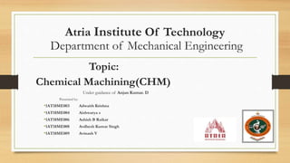 Atria Institute Of Technology
Department of Mechanical Engineering
Topic:
Chemical Machining(CHM)
Under guidance of Anjan Kumar. D
Presented by:
•1AT18ME003 Adwaith Krishna
•1AT18ME004 Aishwarya s
•1AT18ME006 Ashish B Raikar
•1AT18ME008 Avdhesh Kumar Singh
•1AT18ME009 Avinash V
 