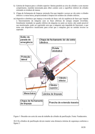 10/20
k) Lâmina de limpeza para o cilindro superior: lâmina paralela ao eixo do cilindro e com mesmo
comprimento, mantida tensionada para obter contato com a superfície inferior do cilindro
retirando os resíduos de massa;
l) Chapa de fechamento de limpeza: proteção fixa que impede o acesso ao vão entre o cilindro
inferior e a mesa baixa, proporcionando a limpeza de resíduos do cilindro inferior;
m) dispositivo eletrônico que impeça a inversão de fases: rele de seqüência de fases que impede
o funcionamento da máquina caso as fases elétricas de energia estejam invertidas.
Geralmente instalado no quadro elétrico da máquina ou junto ao motor, não sendo possível
sua monitoração, pode ser suprimido sem que a máquina seja impedida de funcionar, o que
torna este dispositivo insuficiente para evitar que a máquina gire no sentido inverso ao
esperado.
Figura 1: Desenho em corte da zona de trabalho do cilindro de panificação. Fonte: Fundacentro.
20.2 Os cilindros de panificação devem manter uma distancia mínima de segurança conforme a
figura 2:
 