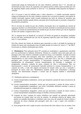 12/20
intertravada (chapa de fechamento do vão entre cilindros) conforme item 3 “a”, devendo ser
monitorada por duas chaves de segurança com ruptura positiva ambas supervisionadas por rele
de segurança (duplo canal) conforme os itens de 1 a 9, atendendo ainda requisitos de higiene e
vibração.
20.3.1 O acesso à zona de trabalho entre o rolete obstrutivo e o cilindro tracionado superior
(chapa de fechamento do vão entre cilindros) somente deve ser possível quando o movimento do
cilindro tracionado superior tenha cessado totalmente por meio de sistema de motofreio que
garanta a parada imediata quando aberta a proteção móvel intertravada ou acionado o dispositivo
de parada de emergência.
20.4 A inversão do sentido de giro dos cilindros tracionados deve ser impedida por sistema de
segurança mecânico ou eletromecânico à prova de burla instalado na transmissão de força desses
cilindros. O sistema de monitoramento do sentido de giro do motor elétrico por relé de sequência
de fases não atende a exigência desse item.
20.5 A máquina deve ser dotada de, no mínimo, 02 botões de parada de emergência instalados
um de cada lado, monitorados por um rele de segurança especifico para esta função, conforme
item 11 e seus subitens.
20.6 Para cálculo dos limites de tolerância para exposição ao calor a atividade de operação de
cilindro de massa será considerada como atividade pesada nos termos do Anexo n.º 3 da NR15.
Exceto para os cilindros alimentados por esteira.
21. Modeladoras: Para aplicação dessa NT considera-se modeladora o equipamento concebido
para uso profissional na indústria alimentícia. Destina-se a modelar massa para pães pela sua
passagem entre rolos rotativos achatando a porção de massa a ser modelada. A porção de massa
achatada é enrolada pela passagem entre duas superfícies que podem ser duas correias
transportadoras ou uma correia transportadora e uma placa fixa e, por fim, é alongada pela
passagem entre correias transportadoras. É basicamente composta por estrutura, correia
transportadora de alimentação, correias transportadoras de descarga e moldagem ou
alongamento, proteções, conjunto de guias, conjunto de rolos e acionamento. Para seu
funcionamento, o motor de acionamento transmite potência às correias transportadoras e ao
conjunto de rolos, e cada rolo adquire movimento de rotação sobre seu eixo e causando a
passagem da massa entre eles. Modeladoras poderão operar com alimentação e descarga
manuais. Em determinadas situações o mesmo tipo de máquina também é denominado
alongadora.
21.1 Definições aplicáveis a modeladoras:
a) Correia transportadora modeladora: correia que transporta a porção de massa em processo de
enrolamento.
b) Correia transportadora enroladora: correia que por pressionar a porção de massa contra a
correia transportadora modeladora e por terem velocidades diferentes enrolam a massa já
achatada pela passagem no conjunto de rolos.
c) Correia transportadora alongadora: correia que por pressionar a porção de massa contra a
correia transportadora modeladora alonga ou modela a massa já enrolada.
d) Conjunto de rolos: conjunto de corpos cilíndricos que quando em operação apresentam
movimento de rotação sobre seu eixo de simetria. As posições relativas de alguns rolos
podem ser mudadas alterando-se a distância entre seus eixos de rotação de forma a alterar a
espessura da massa achatada pela passagem entre eles e que a seguir será enrolada e
alongada.
e) Zona perigosa dos rolos: região na qual o movimento dos rolos oferece risco ao usuário. Este
 