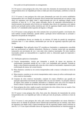 13/20
risco pode ser de aprisionamento ou esmagamento.
21.2 O acesso à zona perigosa dos rolos, bem como dos elementos de transmissão das correias
transportadoras deve ser impedido por todos os lados por meio de proteção, conforme os itens de
1 a 9.
21.2.1 O acesso à zona perigosa dos rolos para alimentação por meio da correia modeladora
transportadora deve ser dotado de proteção móvel intertravada monitorada por no mínimo, uma
chave de segurança com duplo canal e supervisionada por rele de segurança (duplo canal)
conforme os itens de 1 a 9. Caso sejam utilizadas chaves de segurança eletromecânicas no
intertravamento da proteção móvel devem ser instaladas duas chaves de segurança com ruptura
positiva por proteção (porta) ambas monitoras por rele de segurança (duplo canal) conforme os
itens de 1 a 9, atendendo ainda requisitos de higiene e vibração.
21.2.2 O acesso à zona perigosa dos rolos somente deve ser possível quando o movimento dos
rolos tenham cessado totalmente, quando aberta a proteção móvel intertravada ou acionado o
dispositivo de parada de emergência.
21.3 As modeladoras devem ser dotadas de, no mínimo, 01 botão de parada de emergência
conforme item 11 e seus subitens, monitorados por um rele de segurança especifico para esta
função.
22. Laminadora: Para aplicação dessa NT considera-se laminadora o equipamento concebido
para uso profissional na indústria alimentícia. Destina-se a laminar massa pela sua passagem
consecutiva em movimento de vai e vem entre rolos rotativos tracionados. Os rolos rotativos
tracionados podem ser intercambiáveis e reguláveis entre si, oferecendo opção de impressão e
corte da massa.
22.1 Definições aplicáveis à laminadora
a) Correia transportadora: correia que transporta a porção de massa em processo de
conformação, possuindo sentido de vai e vem a ser comandado pelo operador. Estende-se
desde a mesa dianteira passando pela zona dos rolos rotativos tracionados, responsáveis pela
conformação da massa, até a mesa traseira.
b) Mesa dianteira: constitui-se em correia transportadora onde a massa é colocada no início do
processo.
c) Mesa traseira: constitui-se em correia transportadora onde a massa já sofreu conformação nos
rolos rotativos tracionados.
d) Conjunto de rolos rotativos tracionados: conjunto de corpos cilíndricos que quando em
operação apresentam movimento de rotação sobre seu eixo de simetria. As posições relativas
de alguns rolos podem ser mudadas alterando-se a distância entre seus eixos de rotação de
forma a alterar a espessura da massa, bem como para impressão e corte da massa.
e) Zona perigosa dos rolos: região na qual o movimento dos rolos oferece risco ao usuário. Este
risco pode ser de aprisionamento ou esmagamento.
22.2 O acesso à zona perigosa dos rolos, bem como dos elementos de transmissão da correia
transportadora deve ser impedido por todos os lados por meio de proteção, conforme os itens de
1 a 9.
22.2.1 O acesso à zona perigosa dos rolos pela correia transportadora nas mesas dianteira e
traseira deve ser dotado de proteção móvel intertravada monitorada por no mínimo, uma chave
de segurança com duplo canal e supervisionada por rele de segurança (duplo canal) conforme os
itens de 1 a 9. Caso sejam utilizadas chaves de segurança eletromecânicas no intertravamento da
 