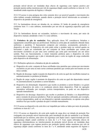14/20
proteção móvel devem ser instaladas duas chaves de segurança com ruptura positiva por
proteção (porta) ambas monitoras por rele de segurança (duplo canal) conforme os itens de 1 a 9,
atendendo ainda requisitos de higiene e vibração.
22.2.2 O acesso à zona perigosa dos rolos somente deve ser possível quando o movimento dos
rolos tenham cessado totalmente, quando aberta a proteção móvel intertravada ou acionado o
dispositivo de parada de emergência.
22.3 As laminadoras devem ser dotadas de, no mínimo, 01 botão de parada de emergência
conforme item 11 e seus subitens, monitorados por um rele de segurança especifico para esta
função.
22.4 As laminadoras devem ser acionados, inclusive o movimento da mesa, por meio de
dispositivo manual, atendendo o item 13 e seus subitens.
23. Fatiadora de pão de sanduíche: Para aplicação dessa NT considera-se fatiadora o
equipamento concebido para uso profissional. Destina-se cortar pães de sanduíche obtendo fatias
uniformes e paralelas. É basicamente composto por estrutura, acionamento, proteções e
dispositivo de corte. O dispositivo de corte pode cortar o produto tanto na vertical quanto na
horizontal e pode ser constituído por um conjunto de facas serrilhadas que cortam por
movimento oscilatório ou por uma serra contínua que corta pelo movimento em um único
sentido. Para seu funcionamento, o motor transmite potência para o dispositivo de corte
movimentando-o enquanto que o pão é introduzido para o corte na região de carga conduzido
pelo dispositivo de alimentação.
23.1 Definições aplicáveis a fatiadora de pão de sanduíche
a) Dispositivo de corte: conjunto de facas serrilhadas retas paralelas que cortam por movimento
oscilatório ou por uma ou mais serras contínuas paralelas que cortam pelo movimento em um
único sentido.
b) Região de descarga: região à jusante do dispositivo de corte na qual são recolhidos manual ou
automaticamente os produtos já fatiados.
c) Região de carga: região à montante do dispositivo de corte no qual são depositados manual
ou automaticamente os produtos a serem fatiados.
d) Dispositivo de alimentação: dispositivo que recebe os produtos a serem fatiados e os guiam
para o dispositivo de corte e os conduzem através deste dispositivo. Pode ter operação
automática utilizando, por exemplo, correia transportadora, ou pode ser um dispositivo
operado manualmente.
e) Dispositivo de descarga: dispositivo que recebe os produtos já fatiados e os disponibilizam
para o restante do processo produtivo. Pode ter operação automática utilizando, por exemplo,
correia transportadora, pode ser um dispositivo operado manualmente, ou apenas uma placa
metálica fixa que recebe o produto da qual é retirado manualmente.
23.2 O acesso ao dispositivo de corte deve ser impedido por todos os lados por meio de proteção,
conforme os itens de 1 a 9.
23.2.1 O acesso ao dispositivo de corte pela região de carga deve ser dotado de proteção fixa
conjugada com proteção móvel intertravada, para introdução do pão de sanduíche a ser fatiado,
monitorada por no mínimo, uma chave de segurança com duplo canal e supervisionada por rele
de segurança (duplo canal) conforme os itens de 1 a 9. Caso sejam utilizadas chaves de
segurança eletromecânicas no intertravamento da proteção móvel devem ser instaladas duas
chaves de segurança com ruptura positiva por proteção (porta) ambas monitoras por rele de
segurança (duplo canal) conforme os itens de 1 a 9, atendendo ainda requisitos de higiene e
 