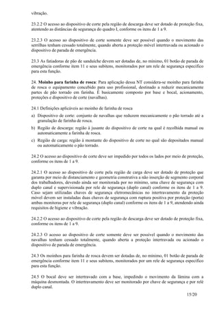 15/20
vibração.
23.2.2 O acesso ao dispositivo de corte pela região de descarga deve ser dotado de proteção fixa,
atentendo as distâncias de segurança do quadro I, conforme os itens de 1 a 9.
23.2.3 O acesso ao dispositivo de corte somente deve ser possível quando o movimento das
serrilhas tenham cessado totalmente, quando aberta a proteção móvel intertravada ou acionado o
dispositivo de parada de emergência.
23.3 As fatiadoras de pão de sanduíche devem ser dotadas de, no mínimo, 01 botão de parada de
emergência conforme item 11 e seus subitens, monitorados por um rele de segurança especifico
para esta função.
24. Moinho para farinha de rosca: Para aplicação dessa NT considera-se moinho para farinha
de rosca o equipamento concebido para uso profissional, destinado a reduzir mecanicamente
partes de pão torrado em farinha. É basicamente composto por base e bocal, acionamento,
proteções e dispositivo de corte (navalhas).
24.1 Definições aplicáveis ao moinho de farinha de rosca
a) Dispositivo de corte: conjunto de navalhas que reduzem mecanicamente o pão torrado até a
granulação de farinha de rosca.
b) Região de descarga: região à jusante do dispositivo de corte na qual é recolhida manual ou
automaticamente a farinha de rosca.
c) Região de carga: região à montante do dispositivo de corte no qual são depositados manual
ou automaticamente o pão torrado.
24.2 O acesso ao dispositivo de corte deve ser impedido por todos os lados por meio de proteção,
conforme os itens de 1 a 9.
24.2.1 O acesso ao dispositivo de corte pela região de carga deve ser dotado de proteção que
garanta por meio de distanciamento e geometria construtiva a não inserção de segmento corporal
dos trabalhadores, devendo ainda ser monitorada por no mínimo, uma chave de segurança com
duplo canal e supervisionada por rele de segurança (duplo canal) conforme os itens de 1 a 9.
Caso sejam utilizadas chaves de segurança eletromecânicas no intertravamento da proteção
móvel devem ser instaladas duas chaves de segurança com ruptura positiva por proteção (porta)
ambas monitoras por rele de segurança (duplo canal) conforme os itens de 1 a 9, atendendo ainda
requisitos de higiene e vibração.
24.2.2 O acesso ao dispositivo de corte pela região de descarga deve ser dotado de proteção fixa,
conforme os itens de 1 a 9.
24.2.3 O acesso ao dispositivo de corte somente deve ser possível quando o movimento das
navalhas tenham cessado totalmente, quando aberta a proteção intertravada ou acionado o
dispositivo de parada de emergência.
24.3 Os moinhos para farinha de rosca devem ser dotadas de, no mínimo, 01 botão de parada de
emergência conforme item 11 e seus subitens, monitorados por um rele de segurança especifico
para esta função.
24.5 O bocal deve ser intertravado com a base, impedindo o movimento da lâmina com a
máquina desmontada. O intertravamento deve ser monitorado por chave de segurança e por relé
duplo canal.
 