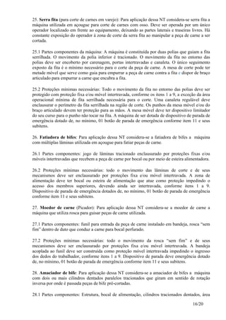 16/20
25. Serra fita (para corte de carnes em varejo): Para aplicação dessa NT considera-se serra fita a
máquina utilizada em açougue para corte de carnes com osso. Deve ser operada por um único
operador localizado em frente ao equipamento, deixando as partes laterais e traseiras livres. Há
constante exposição do operador à zona de corte da serra fita ao manipular a peça de carne a ser
cortada.
25.1 Partes componentes da máquina: A máquina é constituída por duas polias que guiam a fita
serrilhada. O movimento da polia inferior é tracionado. O movimento da fita no entorno das
polias deve ser encoberto por carenagem, portas intertravadas e canaleta. O único seguimento
exposto da fita é o mínimo necessário para o corte da peça de carne. A mesa de corte pode ter
metade móvel que serve como guia para empurrar a peça de carne contra a fita e dispor de braço
articulado para empurrar a carne que encubra a fita.
25.2 Proteções mínimas necessárias: Todo o movimento da fita no entorno das polias deve ser
protegido com proteção fixa e/ou móvel intertravada, conforme os itens 1 a 9, a exceção da área
operacional mínima de fita serrilhada necessária para o corte. Uma canaleta regulável deve
enclausurar o perímetro da fita serrilhada na região de corte. Os punhos da mesa móvel e/ou do
braço articulado devem ter proteção para as mãos. A mesa móvel deve ter dispositivo limitador
do seu curso para o punho não tocar na fita. A máquina de ser dotada de dispositivo de parada de
emergência dotado de, no mínimo, 01 botão de parada de emergência conforme item 11 e seus
subitens.
26. Fatiadora de bifes: Para aplicação dessa NT considera-se a fatiadora de bifes a máquina
com múltiplas lâminas utilizada em açougue para fatiar peças de carne.
26.1 Partes componentes: jogo de lâminas tracionado enclausurado por proteções fixas e/ou
móveis intertravadas que recebem a peça de carne por bocal ou por meio de esteira alimentadora.
26.2 Proteções mínimas necessárias: todo o movimento das lâminas de corte e de seus
mecanismos deve ser enclausurado por proteções fixa e/ou móvel intertravada. A zona de
alimentação deve ter bocal ou esteira de alimentação que atue como proteção impedindo o
acesso dos membros superiores, devendo ainda ser intertravada, conforme itens 1 a 9.
Dispositivo de parada de emergência dotados de, no mínimo, 01 botão de parada de emergência
conforme item 11 e seus subitens.
27. Moedor de carne (Picador): Para aplicação dessa NT considera-se a moedor de carne a
máquina que utiliza rosca para guisar peças de carne utilizada.
27.1 Partes componentes: funil para entrada da peça de carne instalado em bandeja, rosca “sem
fim” dentro de duto que conduz a carne para bocal perfurado.
27.2 Proteções mínimas necessárias: todo o movimento da rosca “sem fim” e de seus
mecanismos deve ser enclausurado por proteções fixa e/ou móvel intertravada. A bandeja
acoplada ao funil deve ser construída como proteção móvel intertravada impedindo o ingresso
dos dedos do trabalhador, conforme itens 1 a 9. Dispositivo de parada deve emergência dotado
de, no mínimo, 01 botão de parada de emergência conforme item 11 e seus subitens.
28. Amaciador de bife: Para aplicação dessa NT considera-se a amaciador de bifes a máquina
com dois ou mais cilindros dentados paralelos tracionados que giram em sentido de rotação
inversa por onde é passada peças de bife pré-cortadas.
28.1 Partes componentes: Estrutura, bocal de alimentação, cilindros tracionados dentados, área
 