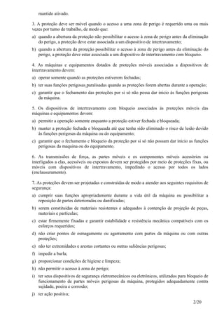 2/20
mantido ativado.
3. A proteção deve ser móvel quando o acesso a uma zona de perigo é requerido uma ou mais
vezes por turno de trabalho, de modo que:
a) quando a abertura da proteção não possibilitar o acesso à zona de perigo antes da eliminação
do perigo, a proteção deve estar associada a um dispositivo de intertravamento;
b) quando a abertura da proteção possibilitar o acesso à zona de perigo antes da eliminação do
perigo, a proteção deve estar associada a um dispositivo de intertravamento com bloqueio.
4. As máquinas e equipamentos dotados de proteções móveis associadas a dispositivos de
intertravamento devem:
a) operar somente quando as proteções estiverem fechadas;
b) ter suas funções perigosas paralisadas quando as proteções forem abertas durante a operação;
c) garantir que o fechamento das proteções por si só não possa dar inicio às funções perigosas
da máquina.
5. Os dispositivos de intertravamento com bloqueio associados às proteções móveis das
máquinas e equipamentos devem:
a) permitir a operação somente enquanto a proteção estiver fechada e bloqueada;
b) manter a proteção fechada e bloqueada até que tenha sido eliminado o risco de lesão devido
às funções perigosas da máquina ou do equipamento;
c) garantir que o fechamento e bloqueio da proteção por si só não possam dar inicio as funções
perigosas da maquina ou do equipamento.
6. As transmissões de força, as partes móveis e os componentes móveis acessórios ou
interligados a elas, acessíveis ou expostos devem ser protegidos por meio de proteções fixas, ou
móveis com dispositivos de intertravamento, impedindo o acesso por todos os lados
(enclausuramento).
7. As proteções devem ser projetadas e construídas de modo a atender aos seguintes requisitos de
segurança:
a) cumprir suas funções apropriadamente durante a vida útil da máquina ou possibilitar a
reposição de partes deterioradas ou danificadas;
b) serem constituídas de materiais resistentes e adequados à contenção de projeção de peças,
materiais e partículas;
c) estar firmemente fixadas e garantir estabilidade e resistência mecânica compatíveis com os
esforços requeridos;
d) não criar pontos de esmagamento ou agarramento com partes da máquina ou com outras
proteções;
e) não ter extremidades e arestas cortantes ou outras saliências perigosas;
f) impedir a burla;
g) proporcionar condições de higiene e limpeza;
h) não permitir o acesso à zona de perigo;
i) ter seus dispositivos de segurança eletromecânicos ou eletrônicos, utilizados para bloqueio de
funcionamento de partes móveis perigosas da máquina, protegidos adequadamente contra
sujidade, poeira e corrosão;
j) ter ação positiva;
 