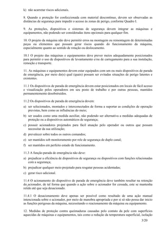 3/20
k) não acarretar riscos adicionais.
8. Quando a proteção for confeccionada com material descontínuo, devem ser observadas as
distâncias de segurança para impedir o acesso às zonas de perigo, conforme Quadro I.
9. As proteções, dispositivos e sistemas de segurança devem integrar as máquinas e
equipamentos, não podendo ser consideradas itens opcionais para qualquer fim.
10. O projeto da máquina não deve permitir erros na montagem ou remontagem de determinadas
peças ou elementos que possam gerar riscos quando do funcionamento da máquina,
especialmente quanto ao sentido de rotação ou deslocamento.
10.1 O projeto das máquinas e equipamentos deve prever meios adequadamente posicionados
para permitir o uso de dispositivos de levantamento e/ou de carregamento para a sua instalação,
remoção e transporte.
11. As máquinas e equipamentos devem estar equipados com um ou mais dispositivos de parada
de emergência, por meio do(s) qual (quais) possam ser evitadas situações de perigo latentes e
existentes.
11.1 Os dispositivos de parada de emergência devem estar posicionados em locais de fácil acesso
e visualização pelos operadores em seu posto de trabalho e por outras pessoas, mantidos
permanentemente desobstruídos.
11.2 Os dispositivos de parada de emergência devem:
a) ser selecionados, montados e interconectados de forma a suportar as condições de operação
previstas, bem como as influências do meio;
b) ser usados como uma medida auxiliar, não podendo ser alternativa a medidas adequadas de
proteção ou a dispositivos automáticos de segurança;
c) possuir acionadores projetados para fácil atuação pelo operador ou outros que possam
necessitar da sua utilização;
d) prevalecer sobre todos os outros comandos;
e) ser mantidos sob monitoramento por rele de segurança de duplo canal;
f) ser mantidos em perfeito estado de funcionamento.
11.3 A função parada de emergência não deve:
a) prejudicar a eficiência de dispositivos de segurança ou dispositivos com funções relacionadas
com a segurança;
b) prejudicar qualquer meio projetado para resgatar pessoas acidentadas;
c) gerar risco adicional.
11.4 O acionamento do dispositivo de parada de emergência deve também resultar na retenção
do acionador, de tal forma que quando a ação sobre o acionador for cessada, este se mantenha
retido até que seja desacionado.
11.4.1 O desacionamento deve apenas ser possível como resultado de uma ação manual
intencionada sobre o acionador, por meio de manobra apropriada e por si só não possa dar inicio
as funções perigosas da máquina, necessitando o reacionamento da máquina ou equipamento.
12. Medidas de proteção contra queimaduras causadas pelo contato da pele com superfícies
aquecidas de máquinas e equipamentos, tais como a redução da temperatura superficial, isolação
 