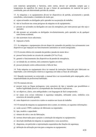 4/20
com materiais apropriados e barreiras, entre outras, devem ser adotadas sempre que a
temperatura da superfície for maior do que o limiar de queimaduras do material do qual é
constituída, para um determinado período de contato.
13. As máquinas e os equipamentos devem ter dispositivos de partida, acionamento e parada
concebidos, selecionados e instalados de modo que:
a) sejam acionados ou desligados pelo operador na sua posição de trabalho;
b) não se localizem nas zonas perigosas da máquina ou do equipamento;
c) possam ser acionados ou desligados em caso de emergência, por outra pessoa que não seja o
operador;
d) não possam ser acionados ou desligados involuntariamente, pelo operador ou de qualquer
outra forma acidental;
e) não acarretem riscos adicionais;
f) impeçam a burla.
13.1 As máquinas e equipamentos devem dispor de comandos de partida e/ou acionamento com
dispositivos que impeçam seu funcionamento automático ao serem energizadas.
13.2 O circuito elétrico de comando da partida e parada do motor deve:
a) possuir baixa tensão no circuito de comando (24 Vcc/Vca);
b) garantir o funcionamento dos dispositivos de parada de emergência;
c) ser dotado de, no mínimo, dois contatores ligados em série;
d) possuir proteção contra sobrecorrente e falta de fase.
14. Toda máquina ou equipamento deve ter manual de instruções fornecido pelo fabricante ou
importador, com informações relativas à segurança em todas as fases de utilização.
14.1 Quando inexistente ou extraviado, o manual deve ser reconstituído pelo empregador, sob a
responsabilidade de profissional habilitado.
14.2 Os manuais devem:
a) possuir texto na língua portuguesa, com caracteres de tipo e tamanho que possibilitem a
melhor legibilidade possível, acompanhado das ilustrações explicativas;
b) ser objetivos, claros, sem ambiguidades e em linguagem de fácil compreensão;
c) ter sinais e/ou avisos referentes à segurança realçados, utilizando cores, símbolos e/ou
caracteres de tamanho grande;
d) estar disponíveis e acessíveis a todos os usuários nos locais de trabalho.
14.3 O manual da máquina ou equipamento deve conter, no mínimo, as seguintes informações:
a) razão social, CNPJ e endereço do fabricante ou importador;
b) tipo, modelo e capacidade;
c) número de série e ano de fabricação;
d) normas observadas para o projeto e construção da máquina ou equipamento;
e) descrição detalhada da máquina ou equipamento e seus acessórios;
f) diagramas, em particular a representação esquemática das funções de segurança;
g) definição da utilização prevista para a máquina ou equipamento;
 