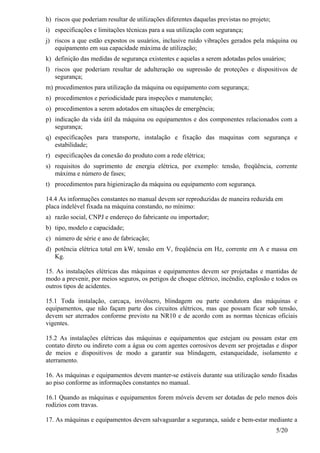 5/20
h) riscos que poderiam resultar de utilizações diferentes daquelas previstas no projeto;
i) especificações e limitações técnicas para a sua utilização com segurança;
j) riscos a que estão expostos os usuários, inclusive ruído vibrações gerados pela máquina ou
equipamento em sua capacidade máxima de utilização;
k) definição das medidas de segurança existentes e aquelas a serem adotadas pelos usuários;
l) riscos que poderiam resultar de adulteração ou supressão de proteções e dispositivos de
segurança;
m) procedimentos para utilização da máquina ou equipamento com segurança;
n) procedimentos e periodicidade para inspeções e manutenção;
o) procedimentos a serem adotados em situações de emergência;
p) indicação da vida útil da máquina ou equipamentos e dos componentes relacionados com a
segurança;
q) especificações para transporte, instalação e fixação das maquinas com segurança e
estabilidade;
r) especificações da conexão do produto com a rede elétrica;
s) requisitos do suprimento de energia elétrica, por exemplo: tensão, freqüência, corrente
máxima e número de fases;
t) procedimentos para higienização da máquina ou equipamento com segurança.
14.4 As informações constantes no manual devem ser reproduzidas de maneira reduzida em
placa indelével fixada na máquina constando, no mínimo:
a) razão social, CNPJ e endereço do fabricante ou importador;
b) tipo, modelo e capacidade;
c) número de série e ano de fabricação;
d) potência elétrica total em kW, tensão em V, freqüência em Hz, corrente em A e massa em
Kg.
15. As instalações elétricas das máquinas e equipamentos devem ser projetadas e mantidas de
modo a prevenir, por meios seguros, os perigos de choque elétrico, incêndio, explosão e todos os
outros tipos de acidentes.
15.1 Toda instalação, carcaça, invólucro, blindagem ou parte condutora das máquinas e
equipamentos, que não façam parte dos circuitos elétricos, mas que possam ficar sob tensão,
devem ser aterrados conforme previsto na NR10 e de acordo com as normas técnicas oficiais
vigentes.
15.2 As instalações elétricas das máquinas e equipamentos que estejam ou possam estar em
contato direto ou indireto com a água ou com agentes corrosivos devem ser projetadas e dispor
de meios e dispositivos de modo a garantir sua blindagem, estanqueidade, isolamento e
aterramento.
16. As máquinas e equipamentos devem manter-se estáveis durante sua utilização sendo fixadas
ao piso conforme as informações constantes no manual.
16.1 Quando as máquinas e equipamentos forem móveis devem ser dotadas de pelo menos dois
rodízios com travas.
17. As máquinas e equipamentos devem salvaguardar a segurança, saúde e bem-estar mediante a
 