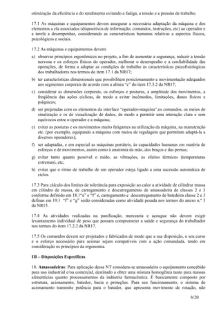6/20
otimização da eficiência e do rendimento evitando a fadiga, a tensão e a pressão de trabalho.
17.1 As máquinas e equipamentos devem assegurar a necessária adaptação da máquina e dos
elementos a ela associados (dispositivos de informação, comandos, instruções, etc) ao operador e
a tarefa a desempenhar, considerando as características humanas relativas a aspectos físicos,
psicológicos e sociais.
17.2 As máquinas e equipamentos devem:
a) observar princípios ergonômicos no projeto, a fim de aumentar a segurança, reduzir a tensão
nervosa e os esforços físicos do operador, melhorar o desempenho e a confiabilidade das
operações, de forma a adaptar as condições de trabalho às características psicofisiologicas
dos trabalhadores nos termos do item 17.1 da NR17;
b) ter características dimensionais que possibilitem posicionamento e movimentação adequados
aos segmentos corporais de acordo com a alínea “c” do item 17.3.2 da NR17;
c) considerar as dimensões corporais, os esforços e posturas, a amplitude dos movimentos, a
freqüência das ações cíclicas, de modo a evitar incômodos, limitações, danos físicos e
psíquicos;
d) ser projetadas com os elementos da interface “operador-máquina”,os comandos, os meios de
sinalização e os de visualização de dados, de modo a permitir uma interação clara e sem
equívocos entre o operador e a máquina;
e) evitar as posturas e os movimentos muito fatigantes na utilização da máquina, na manutenção
etc. (por exemplo, equipando a máquina com meios de regulagem que permitam adaptá-la a
diversos operadores);
f) ser adaptadas, e em especial as máquinas portáteis, às capacidades humanas em matéria de
esforços e de movimentos, assim como à anatomia da mão, dos braços e das pernas;
g) evitar tanto quanto possível o ruído, as vibrações, os efeitos térmicos (temperaturas
extremas), etc;
h) evitar que o ritmo de trabalho de um operador esteja ligado a uma sucessão automática de
ciclos.
17.3 Para cálculo dos limites de tolerância para exposição ao calor a atividade de cilindrar massa
em cilindro de massa, de carregamento e descarregamento de amassadeira de classes 2 e 3
conforme definido em 18.1“e” e “f” e, carregamento e descarregamento de batedeira classe 2 e 3
definas em 19.1 “f” e “g” serão consideradas como atividade pesada nos termos do anexo n.º 3
da NR15.
17.4 As atividades realizadas na panificação, mercearia e açougue não devem exigir
levantamento individual de peso que possam comprometer a saúde e segurança do trabalhador
nos termos do item 17.2.2 da NR17.
17.5 Os comandos devem ser projetados e fabricados de modo que a sua disposição, o seu curso
e o esforço necessário para acionar sejam compatíveis com a ação comandada, tendo em
consideração os princípios da ergonomia.
III – Disposições Específicas
18. Amassadeiras: Para aplicação dessa NT considera-se amassadeira o equipamento concebido
para uso industrial e/ou comercial, destinado a obter uma mistura homogênea tanto para massas
alimentícias quanto processamentos da indústria farmacêutica. É basicamente composto por
estrutura, acionamento, batedor, bacia e proteções. Para seu funcionamento, o sistema de
acionamento transmite potência para o batedor, que apresenta movimento de rotação, não
 