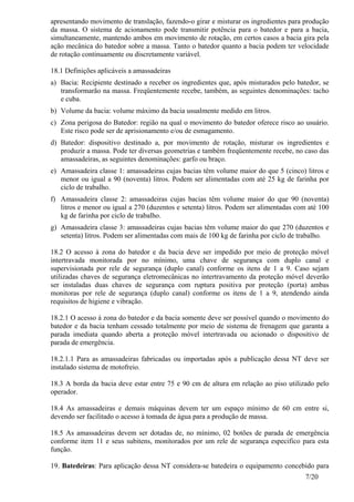 7/20
apresentando movimento de translação, fazendo-o girar e misturar os ingredientes para produção
da massa. O sistema de acionamento pode transmitir potência para o batedor e para a bacia,
simultaneamente, mantendo ambos em movimento de rotação, em certos casos a bacia gira pela
ação mecânica do batedor sobre a massa. Tanto o batedor quanto a bacia podem ter velocidade
de rotação continuamente ou discretamente variável.
18.1 Definições aplicáveis a amassadeiras
a) Bacia: Recipiente destinado a receber os ingredientes que, após misturados pelo batedor, se
transformarão na massa. Freqüentemente recebe, também, as seguintes denominações: tacho
e cuba.
b) Volume da bacia: volume máximo da bacia usualmente medido em litros.
c) Zona perigosa do Batedor: região na qual o movimento do batedor oferece risco ao usuário.
Este risco pode ser de aprisionamento e/ou de esmagamento.
d) Batedor: dispositivo destinado a, por movimento de rotação, misturar os ingredientes e
produzir a massa. Pode ter diversas geometrias e também freqüentemente recebe, no caso das
amassadeiras, as seguintes denominações: garfo ou braço.
e) Amassadeira classe 1: amassadeiras cujas bacias têm volume maior do que 5 (cinco) litros e
menor ou igual a 90 (noventa) litros. Podem ser alimentadas com até 25 kg de farinha por
ciclo de trabalho.
f) Amassadeira classe 2: amassadeiras cujas bacias têm volume maior do que 90 (noventa)
litros e menor ou igual a 270 (duzentos e setenta) litros. Podem ser alimentadas com até 100
kg de farinha por ciclo de trabalho.
g) Amassadeira classe 3: amassadeiras cujas bacias têm volume maior do que 270 (duzentos e
setenta) litros. Podem ser alimentadas com mais de 100 kg de farinha por ciclo de trabalho.
18.2 O acesso à zona do batedor e da bacia deve ser impedido por meio de proteção móvel
intertravada monitorada por no mínimo, uma chave de segurança com duplo canal e
supervisionada por rele de segurança (duplo canal) conforme os itens de 1 a 9. Caso sejam
utilizadas chaves de segurança eletromecânicas no intertravamento da proteção móvel deverão
ser instaladas duas chaves de segurança com ruptura positiva por proteção (porta) ambas
monitoras por rele de segurança (duplo canal) conforme os itens de 1 a 9, atendendo ainda
requisitos de higiene e vibração.
18.2.1 O acesso à zona do batedor e da bacia somente deve ser possível quando o movimento do
batedor e da bacia tenham cessado totalmente por meio de sistema de frenagem que garanta a
parada imediata quando aberta a proteção móvel intertravada ou acionado o dispositivo de
parada de emergência.
18.2.1.1 Para as amassadeiras fabricadas ou importadas após a publicação dessa NT deve ser
instalado sistema de motofreio.
18.3 A borda da bacia deve estar entre 75 e 90 cm de altura em relação ao piso utilizado pelo
operador.
18.4 As amassadeiras e demais máquinas devem ter um espaço mínimo de 60 cm entre si,
devendo ser facilitado o acesso à tomada de água para a produção de massa.
18.5 As amassadeiras devem ser dotadas de, no mínimo, 02 botões de parada de emergência
conforme item 11 e seus subitens, monitorados por um rele de segurança especifico para esta
função.
19. Batedeiras: Para aplicação dessa NT considera-se batedeira o equipamento concebido para
 