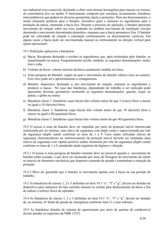 8/20
uso industrial e/ou comercial, destinado a obter uma mistura homogênea para massas ou cremes,
de consistência leve ou média. É basicamente composto por estrutura, acionamento, batedores
intercambiáveis que podem ter diversas geometrias, bacia e proteções. Para seu funcionamento, o
motor transmite potência para o batedor, fazendo-o girar e misturar os ingredientes para a
produção da massa, mantendo a bacia fixa. Durante o processo de operação, o batedor apresenta
movimento de rotação sobre seu eixo, podendo ter também movimento de translação circular
denotando o movimento denominado planetário, enquanto que a bacia permanece fixa. O batedor
pode ter velocidade de rotação e translação continuamente ou discretamente variáveis. Em
alguns casos a bacia pode ser movimentada manual ou eletricamente na direção vertical para
ajuste operacional.
19.1 Definições aplicáveis a batedeiras
a) Bacia: Recipiente destinado a receber os ingredientes que, após misturados pelo batedor, se
transformarão na massa. Frequentemente recebe, também, as seguintes denominações: tacho,
tina e cuba.
b) Volume da bacia: volume máximo da bacia usualmente medido em litros.
c) Zona perigosa do Batedor: região na qual o movimento do batedor oferece risco ao usuário.
Este risco pode ser e aprisionamento e esmagamento.
d) Batedor: dispositivo destinado a, por movimento de rotação, misturar os ingredientes e
produzir a massa. No caso das batedeiras, dependendo do trabalho a ser realizado pode
apresentar diversas geometrias recebendo as seguintes denominações: gancho, leque ou
paleta, e globo ou arame.
e) Batedeira classe 1: batedeiras cujas bacias têm volume maior do que 5 (cinco) litros e menor
ou igual a 18 (dezoito) litros.
f) Batedeira classe 2: batedeiras cujas bacias têm volume maior do que 18 (dezoito) litros e
menor ou igual a 40 (quarenta) litros.
g) Batedeira classe 3: batedeiras cujas bacias têm volume maior do que 40 (quarenta) litros.
19.2 O acesso à zona do batedor deve ser impedido por meio de proteção móvel intertravada
monitorada por no mínimo, uma chave de segurança com duplo canal e supervisionada por rele
de segurança (duplo canal) conforme os itens de 1 a 9. Caso sejam utilizadas chaves de
segurança eletromecânicas no intertravamento da proteção móvel deverão ser instaladas duas
chaves de segurança com ruptura positiva ambas monitoras por rele de segurança (duplo canal)
conforme os itens de 1 a 9, atendendo ainda requisitos de higiene e vibração.
19.2.1 O acesso à zona perigosa do batedor somente deve ser possível quando o movimento do
batedor tenha cessado, o que deve ser alcançado por meio da frenagem do movimento do motor
ou através de elementos mecânicos que disparem comando de parada e mantenham a retenção da
proteção.
19.2.2 Deve ser garantido que o batedor se movimente apenas com a bacia na sua posição de
trabalho.
19.3 As batedeiras de classes 1, 2 e 3 definidas no item 19.1 “e”, “f” e “g”, devem ser dotadas de
dispositivo para manuseio do tipo carrinho manual ou similar para deslocamento da bacia a fim
de reduzir o esforço físico do operador.
19.4 As batedeiras de classes 1, 2 e 3 definidas no item 19.1 “e”, “f” e “g”, devem ser dotadas
de, no mínimo, 01 botão de parada de emergência conforme item 11 e seus subitens.
19.5 As batedeiras dotadas de sistema de aquecimento por meio de queima de combustível
devem atender os requisitos da NBR 12313.
 