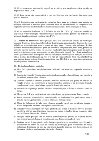 9/20
19.5.1 A temperatura máxima das superfícies acessíveis aos trabalhadores deve atender os
requisitos da NBR 13970.
19.5.2 Para bacias não removíveis deve ser providenciado seu movimento basculante para
retirada da massa.
19.6 O dispositivo para movimentação vertical da bacia deve ser resistente para suportar os
esforços solicitados e não deve gerar quaisquer riscos de aprisionamento ou compressão dos
segmentos corporais dos trabalhadores durante seu acionamento e movimentação da bacia.
19.6.1 As batedeiras de classes 2 e 3 definidas no item 19.1 “f” e “g”, devem ser dotadas de
dispositivo de movimentação vertical motorizado com acionamento por meio de dispositivo de
comando de ação continuada conforme item 2 “g”.
20. Cilindro de panificação: Para aplicação dessa NT considera-se cilindro de panificação
máquina de uso não domestico, independente da capacidade, comprimento e diâmetro dos rolos
cilíndricos, concebido para sovar a massa de fazer pães. Consiste principalmente de dois
cilindros paralelos tracionados que giram em sentido de rotação inversa, mesa baixa, prancha de
extensão traseira, motor e polias. Os conceitos e definições aqui empregados levam em conta a
atual tecnologia empregada no segmento, ou seja, alimentação manual. Para cilindros dotados de
esteira que conduzem a massa para a zona de cilindragem, as definições e proteções necessárias
são as mesmas das modeladoras de pães (ver item 21 e seus subitens dessa NT, entendendo-se
que o acesso à zona perigosa dos rolos, previsto no item 21.2.2 deve ser isento de movimento de
inércia por meio de motofreio).
20.1 Definições aplicáveis a cilindros
a) Mesa Baixa: prancha na posição horizontal, utilizado como apoio para o operador manusear a
massa.
b) Prancha de Extensão Traseira: prancha inclinada em relação à base utilizada para suportar e
encaminhar a massa até os cilindros.
c) Cilindros Superior e Inferior: Cilindros paralelos tracionados que giram em sentido de
rotação inverso que comprimem a massa tornando-a uniforme e na espessura desejada,
posicionam-se entre a mesa baixa e a prancha de extensão traseira.
d) Distância de Segurança: mínima distância necessária para dificultar o acesso à zona de
perigo.
e) Movimento de Risco: movimento de partes da máquina que podem causar danos pessoais.
f) Rolete obstrutivo: rolo cilíndrico não tracionado, de movimento livre, posicionado sobre o
cilindro superior, para evitar o acesso do operador à zona de perigo.
g) Chapa de fechamento do vão entre cilindros: proteção móvel intertravada que impede o
acesso do operador à zona de convergência entre cilindros.
h) indicador visual: mostrador com régua graduada que indica a distancia entre os cilindros
superior e inferior, que determina a espessura da massa, evitando o ato de colocar as mãos
para verificar a abertura dos cilindros.
i) Proteção lateral: proteção fixa nas laterais, especialmente na prancha de extensão traseira,
para eliminar a possibilidade de contato com a zona de movimentação de risco.
j) Botão de parada de emergência: botão do tipo cogumelo na cor vermelha à prova de poeira,
posicionado em ambos os lados do cilindro de panificação, para acionamento da parada
instantânea da máquina em caso de emergência, devendo funcionar com freio motor, de tal
forma que elimine o movimento de inércia dos cilindros.
 