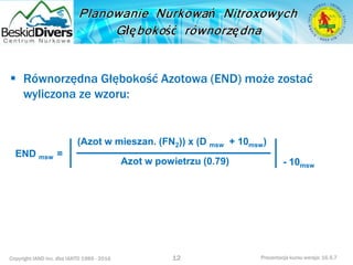 Copyright IAND Inc. dba IANTD 1985 - 2016 Prezentacja kursu wersja: 16.5.7
 Równorzędna Głębokość Azotowa (END) może zostać
wyliczona ze wzoru:
12
Azot w powietrzu (0.79)
END msw =
- 10msw
(Azot w mieszan. (FN2)) x (D msw + 10msw)
 