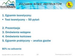 Copyright IAND Inc. dba IANTD 1985 - 2016 Prezentacja kursu wersja: 16.5.7
1. Egzamin teoretyczny:
 Test teoretyczny – 50 pytań
2. Prezentacja
3. Omówienia wstępne
4. Omówienie końcowe
5. Egzamin praktyczny – analiza gazów
80% na zaliczenie
14
 