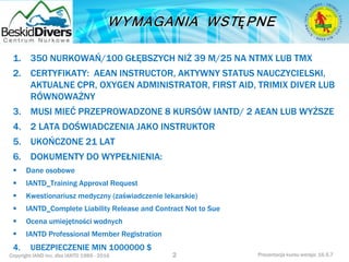 Copyright IAND Inc. dba IANTD 1985 - 2016 Prezentacja kursu wersja: 16.5.7
1. 350 NURKOWAŃ/100 GŁĘBSZYCH NIŻ 39 M/25 NA NTMX LUB TMX
2. CERTYFIKATY: AEAN INSTRUCTOR, AKTYWNY STATUS NAUCZYCIELSKI,
AKTUALNE CPR, OXYGEN ADMINISTRATOR, FIRST AID, TRIMIX DIVER LUB
RÓWNOWAŻNY
3. MUSI MIEĆ PRZEPROWADZONE 8 KURSÓW IANTD/ 2 AEAN LUB WYŻSZE
4. 2 LATA DOŚWIADCZENIA JAKO INSTRUKTOR
5. UKOŃCZONE 21 LAT
6. DOKUMENTY DO WYPEŁNIENIA:
 Dane osobowe
 IANTD_Training Approval Request
 Kwestionariusz medyczny (zaświadczenie lekarskie)
 IANTD_Complete Liability Release and Contract Not to Sue
 Ocena umiejętności wodnych
 IANTD Professional Member Registration
4. UBEZPIECZENIE MIN 1000000 $
2
 