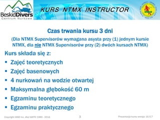 Copyright IAND Inc. dba IANTD 1985 - 2016 Prezentacja kursu wersja: 16.5.7
Czas trwania kursu 3 dni
(Dla NTMX Supervisorów wymagana asysta przy (1) jednym kursie
NTMX, dla nie NTMX Supervisorów przy (2) dwóch kursach NTMX)
Kurs składa się z:
 Zajęć teoretycznych
 Zajęć basenowych
 4 nurkowań na wodzie otwartej
 Maksymalna głębokość 60 m
 Egzaminu teoretycznego
 Egzaminu praktycznego
3
 