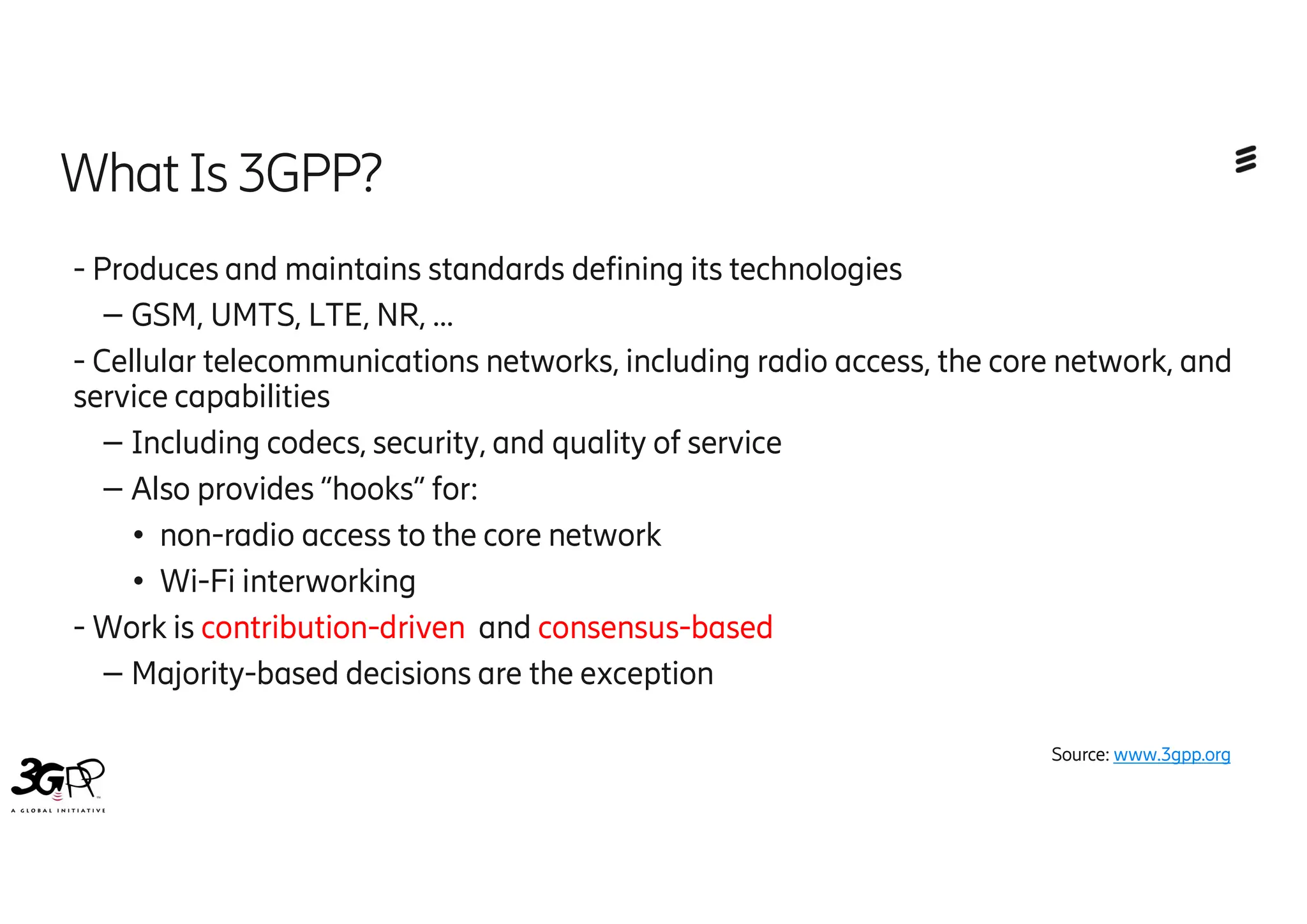 - Produces and maintains standards defining its technologies
– GSM, UMTS, LTE, NR, …
- Cellular telecommunications networks, including radio access, the core network, and
service capabilities
– Including codecs, security, and quality of service
– Also provides “hooks” for:
● non-radio access to the core network
● Wi-Fi interworking
- Work is contribution-driven and consensus-based
– Majority-based decisions are the exception
14
What Is3GPP?
Source: www.3gpp.org
 
