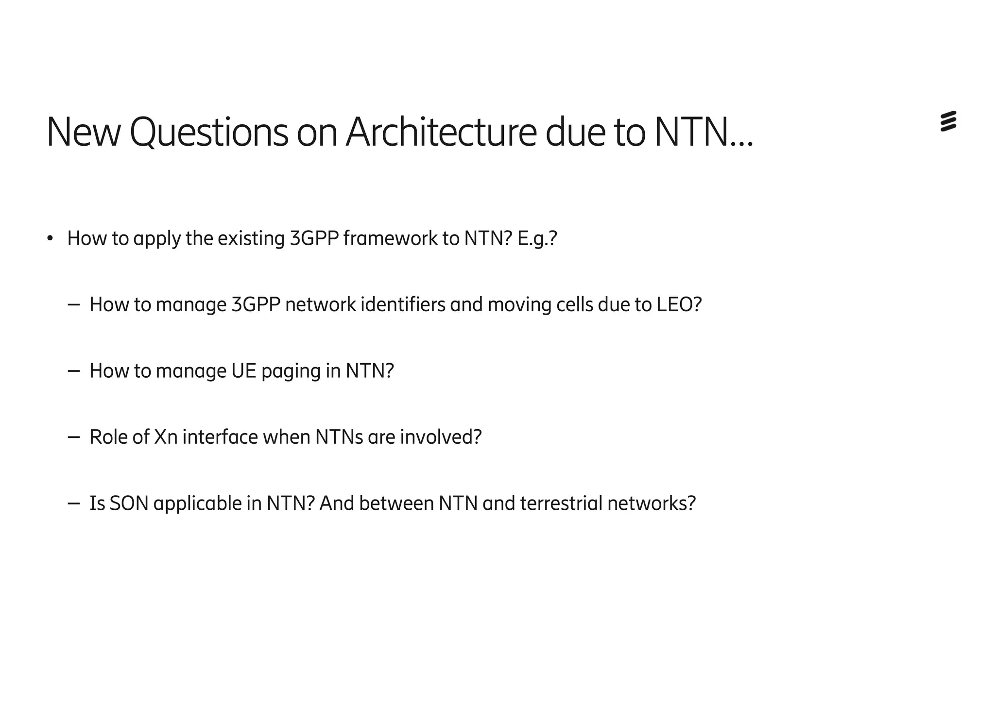 NewQuestions onArchitecture duetoNTN…
● How to apply the existing 3GPP framework to NTN? E.g.?
– How to manage 3GPP network identifiers and moving cells due to LEO?
– How to manage UE paging in NTN?
– Role of Xn interface when NTNs are involved?
– Is SON applicable in NTN? And between NTN and terrestrial networks?
 