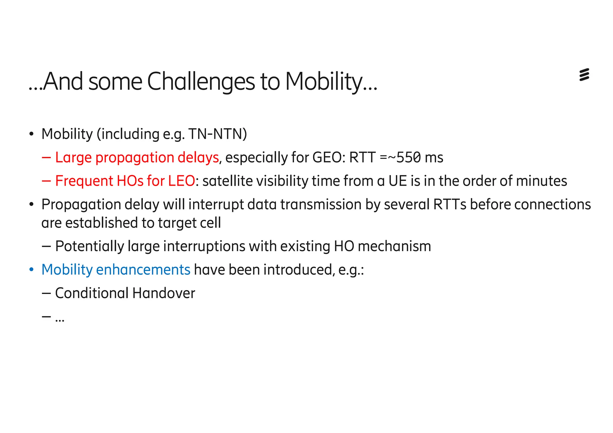 …AndsomeChallenges toMobility…
● Mobility (including e.g. TN-NTN)
– Large propagation delays, especially for GEO: RTT =~550 ms
– Frequent HOs for LEO: satellite visibility time from a UE is in the order of minutes
● Propagation delay will interrupt data transmission by several RTTs before connections
are established to target cell
– Potentially large interruptions with existing HO mechanism
● Mobility enhancements have been introduced, e.g.:
– Conditional Handover
– …
 