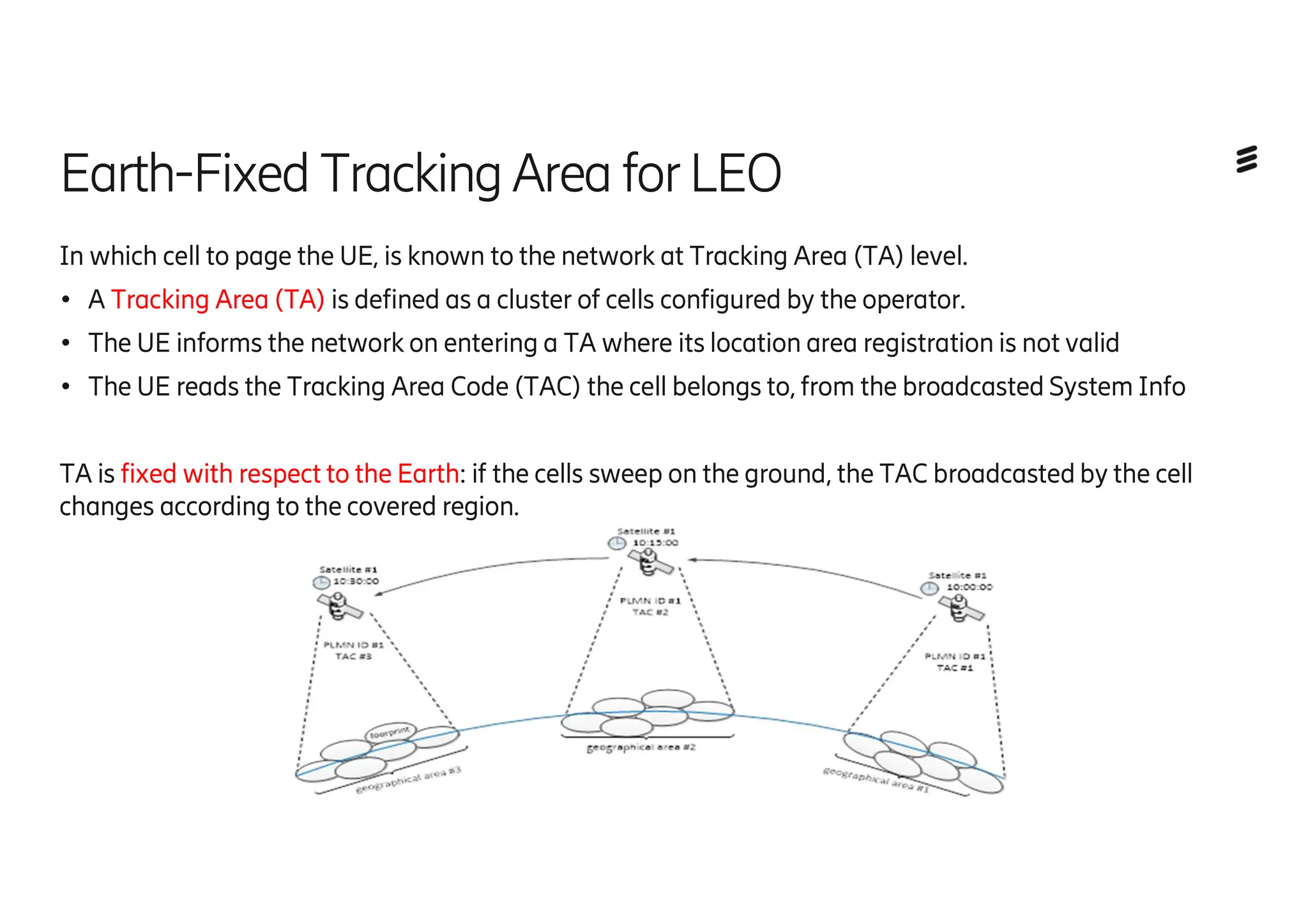 Earth-Fixed Tracking Area forLEO
In which cell to page the UE, is known to the network at Tracking Area (TA) level.
● A Tracking Area (TA) is defined as a cluster of cells configured by the operator.
● The UE informs the network on entering a TA where its location area registration is not valid
● The UE reads the Tracking Area Code (TAC) the cell belongs to, from the broadcasted System Info
TA is fixed with respect to the Earth: if the cells sweep on the ground, the TAC broadcasted by the cell
changes according to the covered region.
 