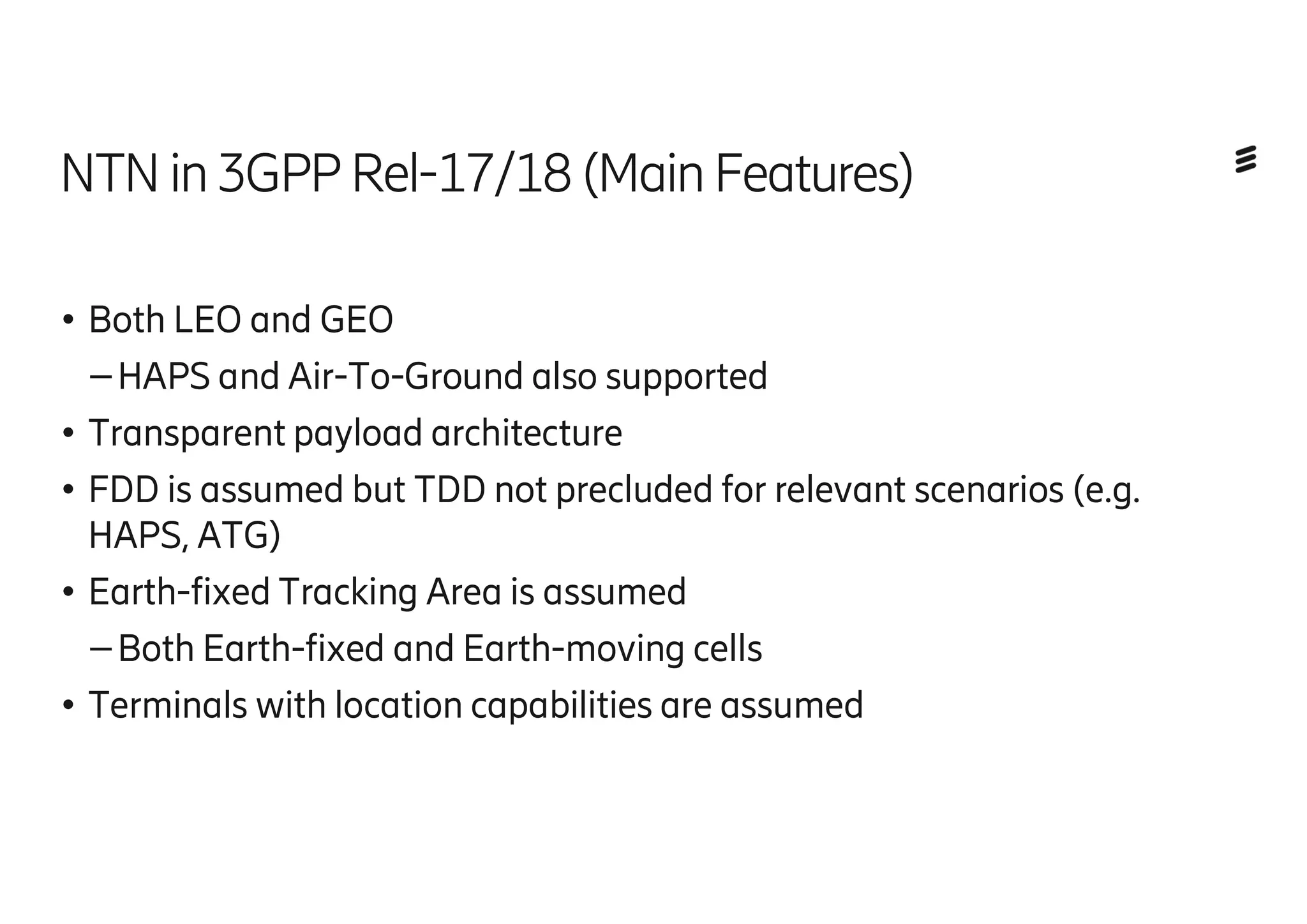 NTN in3GPP Rel-17/18(MainFeatures)
●Both LEO and GEO
–HAPS and Air-To-Ground also supported
●Transparent payload architecture
●FDD is assumed but TDD not precluded for relevant scenarios (e.g.
HAPS, ATG)
●Earth-fixed Tracking Area is assumed
–Both Earth-fixed and Earth-moving cells
●Terminals with location capabilities are assumed
 
