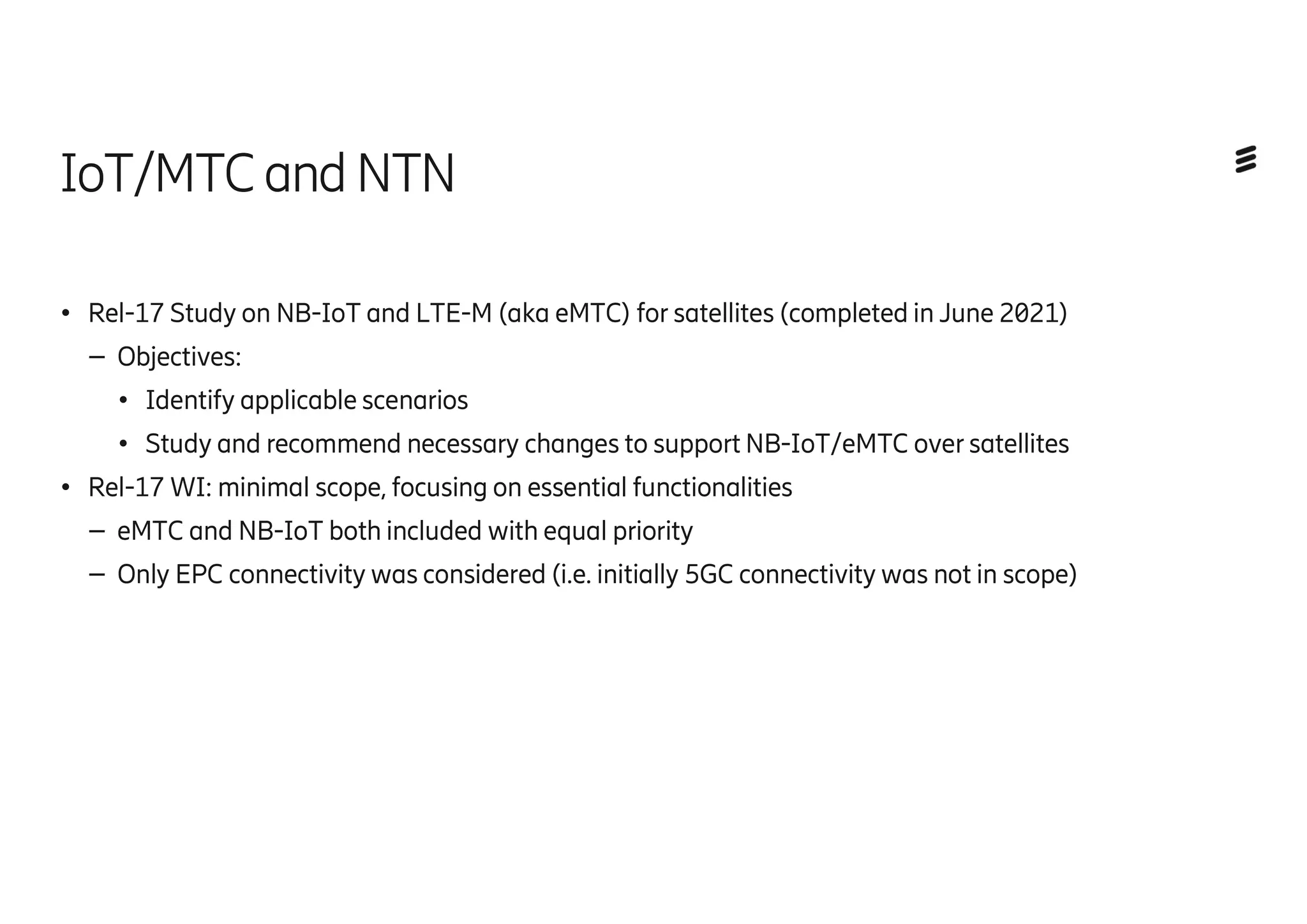 IoT/MTCandNTN
● Rel-17 Study on NB-IoT and LTE-M (aka eMTC) for satellites (completed in June 2021)
– Objectives:
● Identify applicable scenarios
● Study and recommend necessary changes to support NB-IoT/eMTC over satellites
● Rel-17 WI: minimal scope, focusing on essential functionalities
– eMTC and NB-IoT both included with equal priority
– Only EPC connectivity was considered (i.e. initially 5GC connectivity was not in scope)
 