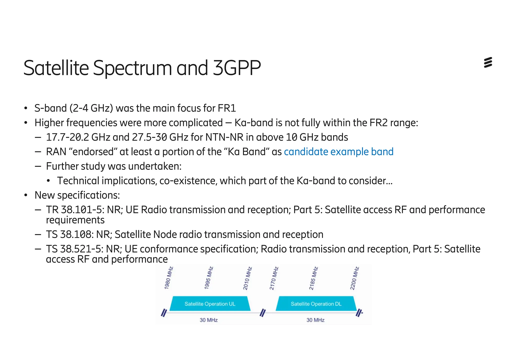 Satellite Spectrum and3GPP
● S-band (2-4 GHz) was the main focus for FR1
● Higher frequencies were more complicated – Ka-band is not fully within the FR2 range:
– 17.7-20.2 GHz and 27.5-30 GHz for NTN-NR in above 10 GHz bands
– RAN “endorsed” at least a portion of the “Ka Band” as candidate example band
– Further study was undertaken:
● Technical implications, co-existence, which part of the Ka-band to consider…
● New specifications:
– TR 38.101-5: NR; UE Radio transmission and reception; Part 5: Satellite access RF and performance
requirements
– TS 38.108: NR; Satellite Node radio transmission and reception
– TS 38.521-5: NR; UE conformance specification; Radio transmission and reception, Part 5: Satellite
access RF and performance
 