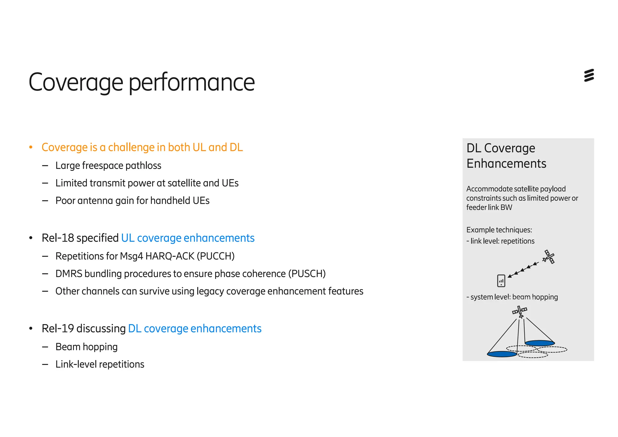 Coverageperformance
● Coverage is a challenge in both UL and DL
– Large freespace pathloss
– Limited transmit power at satellite and UEs
– Poor antenna gain for handheld UEs
● Rel-18 specified UL coverage enhancements
– Repetitions for Msg4 HARQ-ACK (PUCCH)
– DMRS bundling procedures to ensure phase coherence (PUSCH)
– Other channels can survive using legacy coverage enhancement features
● Rel-19 discussing DL coverage enhancements
– Beam hopping
– Link-level repetitions
DL Coverage
Enhancements
Accommodatesatellite payload
constraintssuch as limited poweror
feederlink BW
Example techniques:
- link level: repetitions
- systemlevel: beam hopping
 