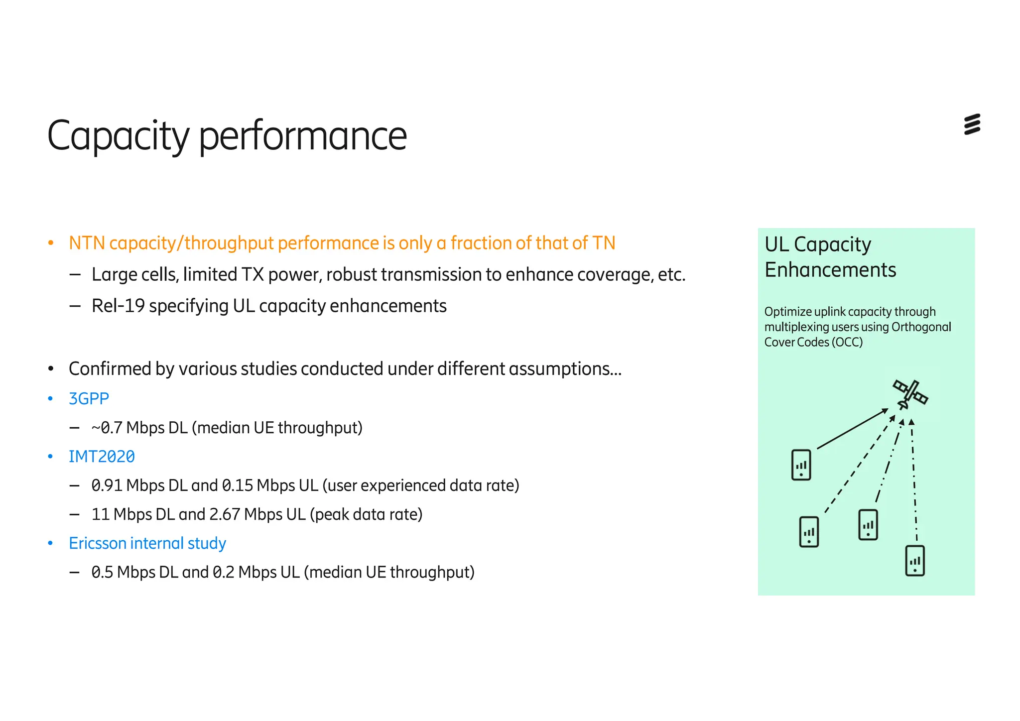 Capacityperformance
● NTN capacity/throughput performance is only a fraction of that of TN
– Large cells, limited TX power, robust transmission to enhance coverage, etc.
– Rel-19 specifying UL capacity enhancements
● Confirmed by various studies conducted under different assumptions…
● 3GPP
– ~0.7 Mbps DL (median UE throughput)
● IMT2020
– 0.91 Mbps DL and 0.15 Mbps UL (user experienced data rate)
– 11 Mbps DL and 2.67 Mbps UL (peak data rate)
● Ericsson internal study
– 0.5 Mbps DL and 0.2 Mbps UL (median UE throughput)
UL Capacity
Enhancements
Optimizeuplink capacity through
multiplexingusersusing Orthogonal
CoverCodes(OCC)
 