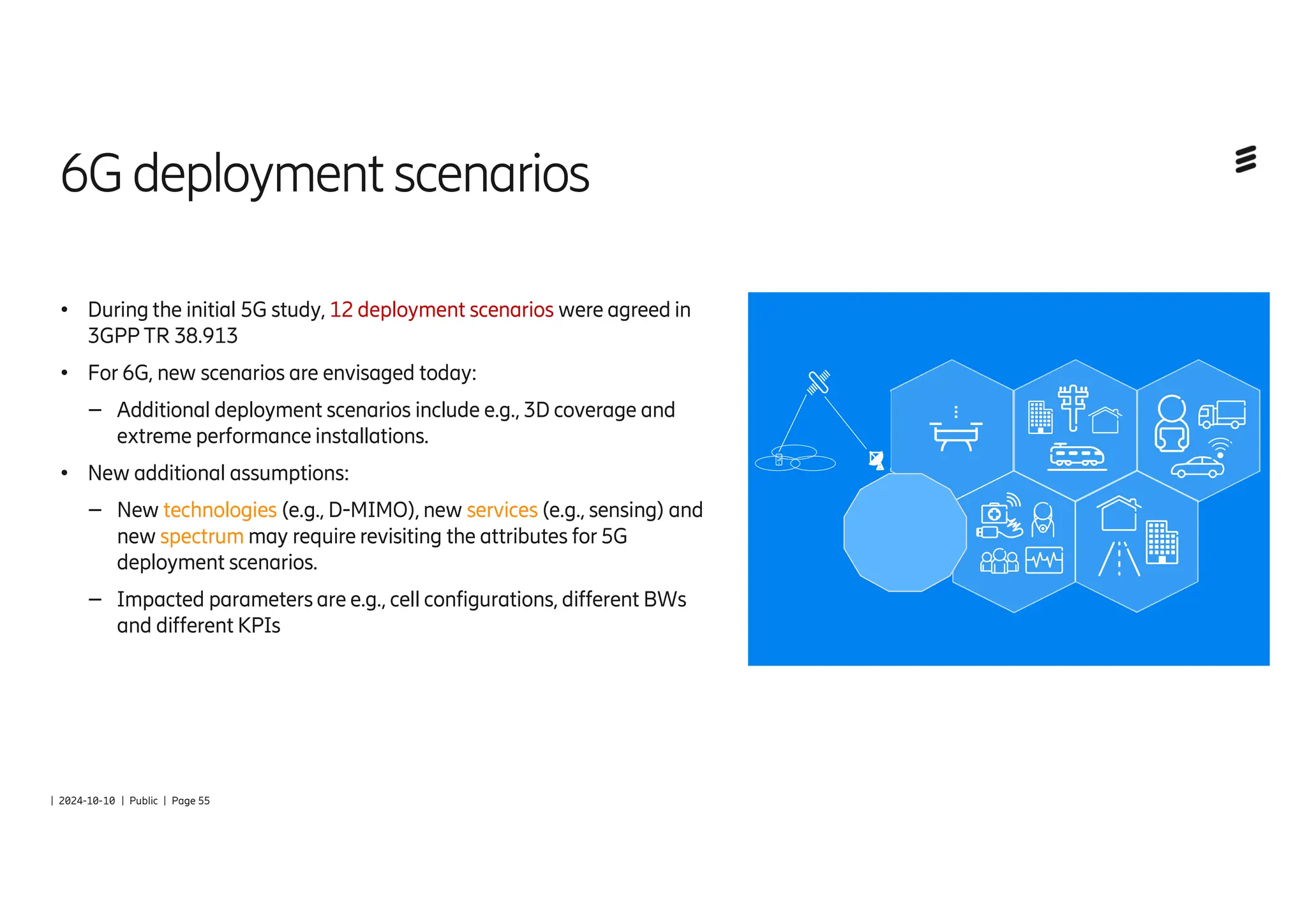 | 2024-10-10 | Public | Page 55
6Gdeployment scenarios
● During the initial 5G study, 12 deployment scenarios were agreed in
3GPP TR 38.913
● For 6G, new scenarios are envisaged today:
– Additional deployment scenarios include e.g., 3D coverage and
extreme performance installations.
● New additional assumptions:
– New technologies (e.g., D-MIMO), new services (e.g., sensing) and
new spectrum may require revisiting the attributes for 5G
deployment scenarios.
– Impacted parameters are e.g., cell configurations, different BWs
and different KPIs
 