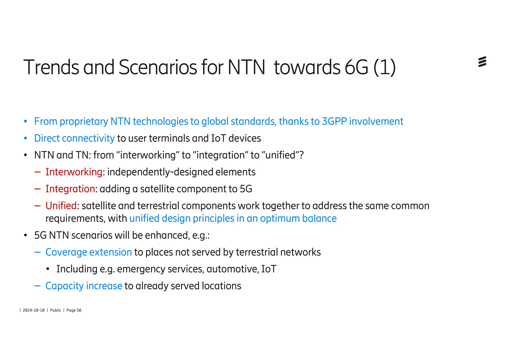| 2024-10-10 | Public | Page 58
Trends andScenarios forNTN towards6G(1)
● From proprietary NTN technologies to global standards, thanks to 3GPP involvement
● Direct connectivity to user terminals and IoT devices
● NTN and TN: from “interworking” to “integration” to “unified”?
– Interworking: independently-designed elements
– Integration: adding a satellite component to 5G
– Unified: satellite and terrestrial components work together to address the same common
requirements, with unified design principles in an optimum balance
● 5G NTN scenarios will be enhanced, e.g.:
– Coverage extension to places not served by terrestrial networks
● Including e.g. emergency services, automotive, IoT
– Capacity increase to already served locations
 