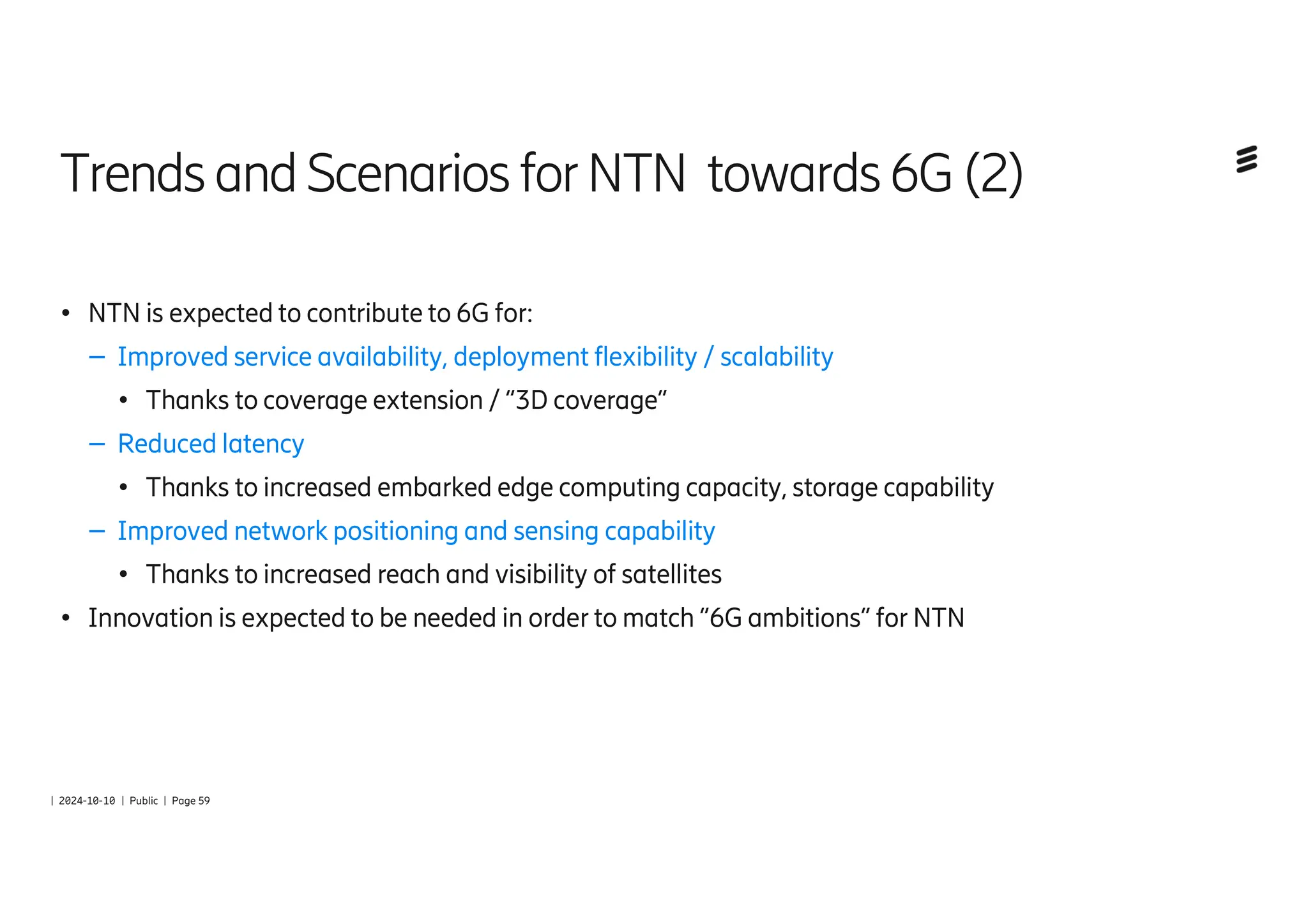 | 2024-10-10 | Public | Page 59
Trends andScenarios forNTN towards6G(2)
● NTN is expected to contribute to 6G for:
– Improved service availability, deployment flexibility / scalability
● Thanks to coverage extension / “3D coverage”
– Reduced latency
● Thanks to increased embarked edge computing capacity, storage capability
– Improved network positioning and sensing capability
● Thanks to increased reach and visibility of satellites
● Innovation is expected to be needed in order to match “6G ambitions” for NTN
 