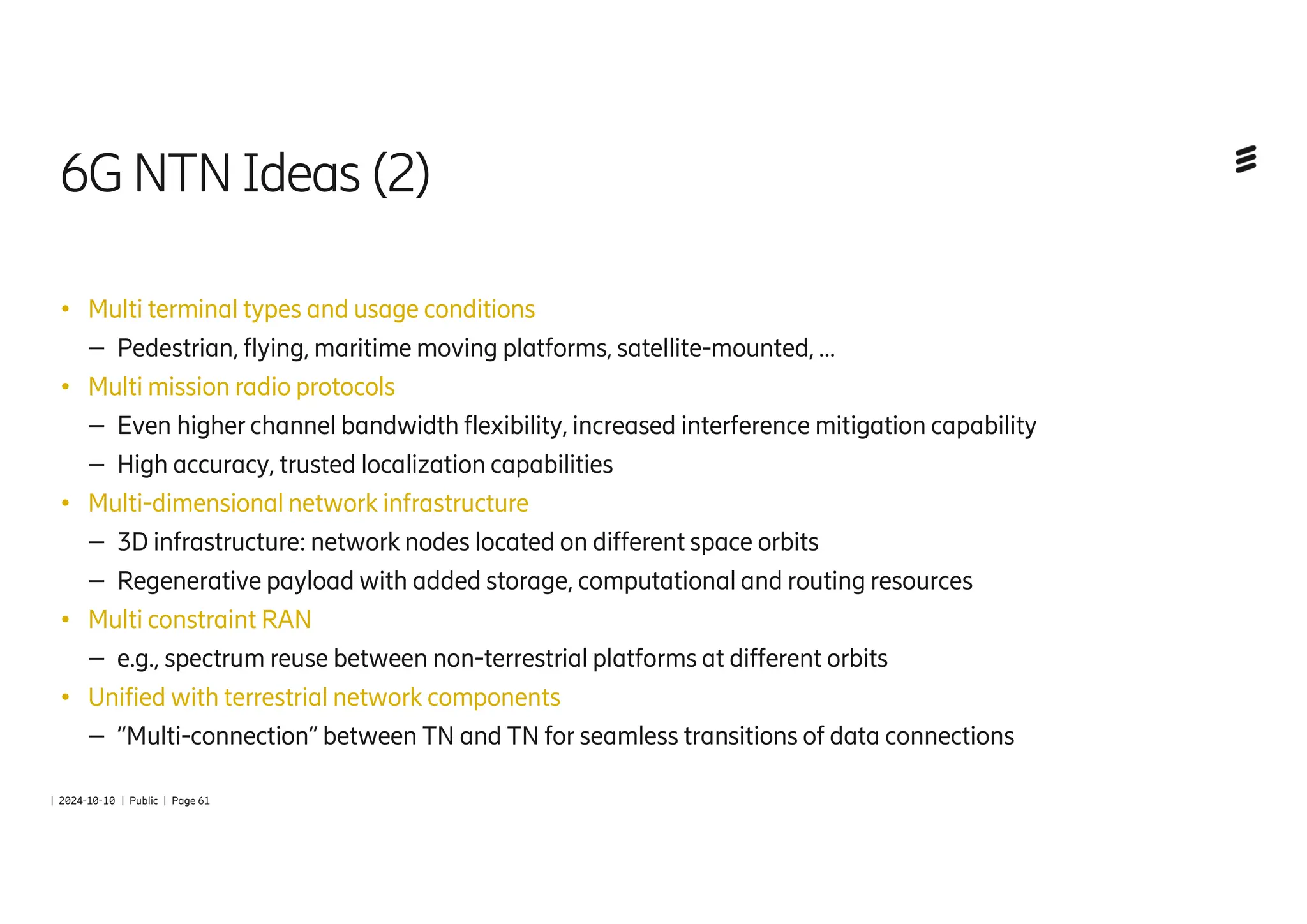 | 2024-10-10 | Public | Page 61
6GNTNIdeas (2)
● Multi terminal types and usage conditions
– Pedestrian, flying, maritime moving platforms, satellite-mounted, …
● Multi mission radio protocols
– Even higher channel bandwidth flexibility, increased interference mitigation capability
– High accuracy, trusted localization capabilities
● Multi-dimensional network infrastructure
– 3D infrastructure: network nodes located on different space orbits
– Regenerative payload with added storage, computational and routing resources
● Multi constraint RAN
– e.g., spectrum reuse between non-terrestrial platforms at different orbits
● Unified with terrestrial network components
– “Multi-connection” between TN and TN for seamless transitions of data connections
 