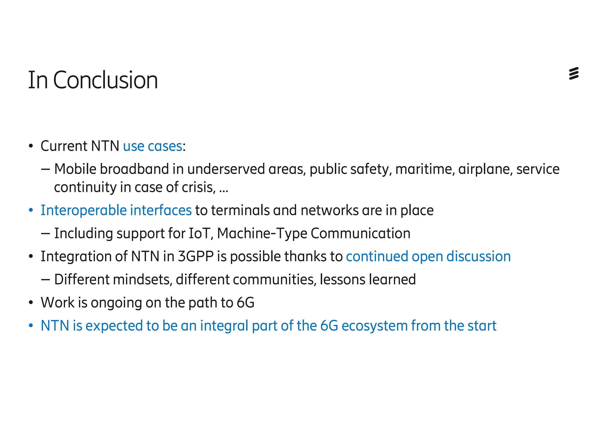 InConclusion
● Current NTN use cases:
– Mobile broadband in underserved areas, public safety, maritime, airplane, service
continuity in case of crisis, …
● Interoperable interfaces to terminals and networks are in place
– Including support for IoT, Machine-Type Communication
● Integration of NTN in 3GPP is possible thanks to continued open discussion
– Different mindsets, different communities, lessons learned
● Work is ongoing on the path to 6G
● NTN is expected to be an integral part of the 6G ecosystem from the start
 