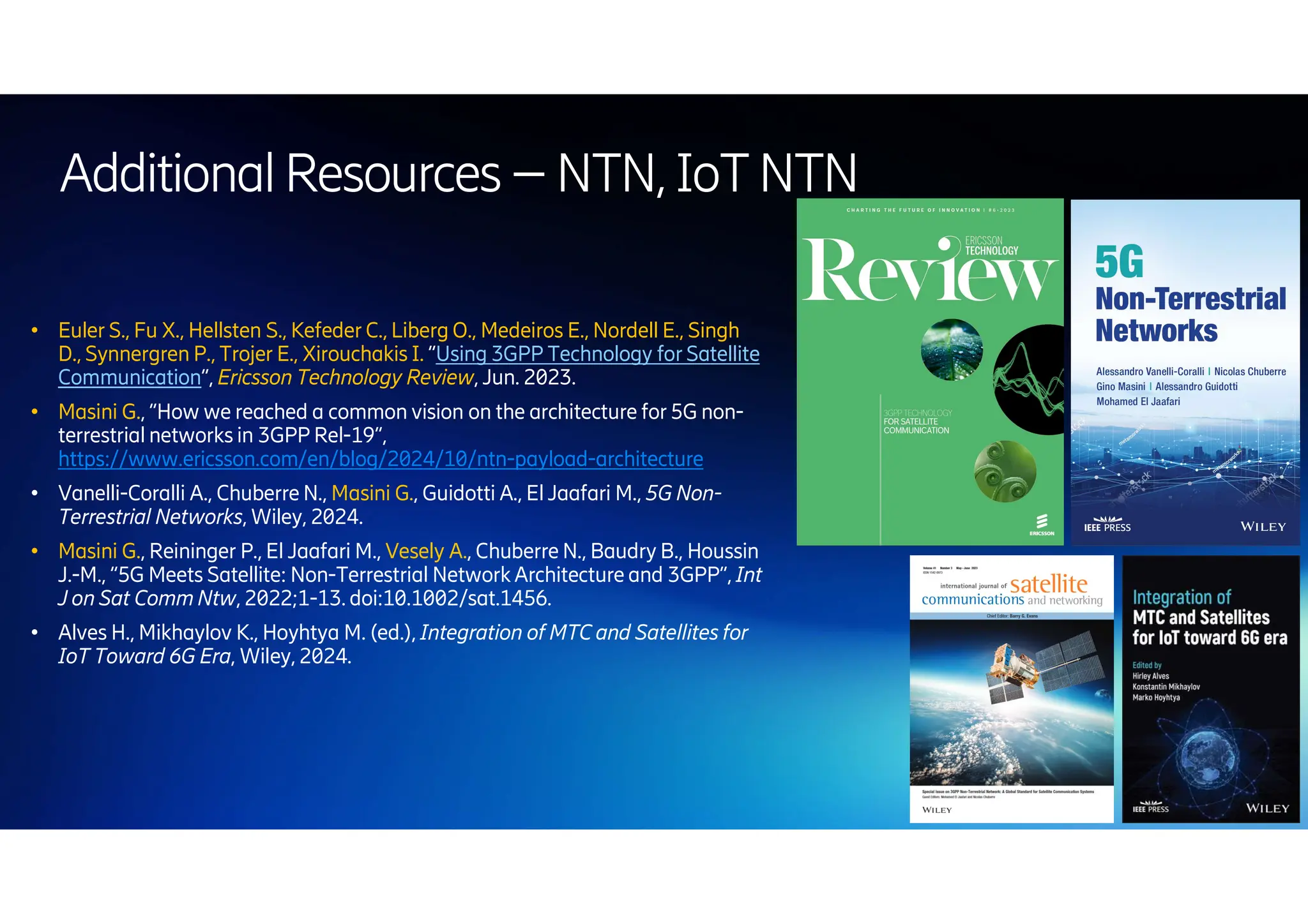 | 2024-10-10 | Public | Page 66
● Euler S., Fu X., Hellsten S., Kefeder C., Liberg O., Medeiros E., Nordell E., Singh
D., Synnergren P., Trojer E., Xirouchakis I. “Using 3GPP Technology for Satellite
Communication”, Ericsson Technology Review, Jun. 2023.
● Masini G., “How we reached a common vision on the architecture for 5G non-
terrestrial networks in 3GPP Rel-19”,
https://www.ericsson.com/en/blog/2024/10/ntn-payload-architecture
● Vanelli-Coralli A., Chuberre N., Masini G., Guidotti A., El Jaafari M., 5G Non-
Terrestrial Networks, Wiley, 2024.
● Masini G., Reininger P., El Jaafari M., Vesely A., Chuberre N., Baudry B., Houssin
J.-M., “5G Meets Satellite: Non-Terrestrial Network Architecture and 3GPP”, Int
J on Sat Comm Ntw, 2022;1-13. doi:10.1002/sat.1456.
● Alves H., Mikhaylov K., Hoyhtya M. (ed.), Integration of MTC and Satellites for
IoT Toward 6G Era, Wiley, 2024.
AdditionalResources –NTN,IoTNTN
 