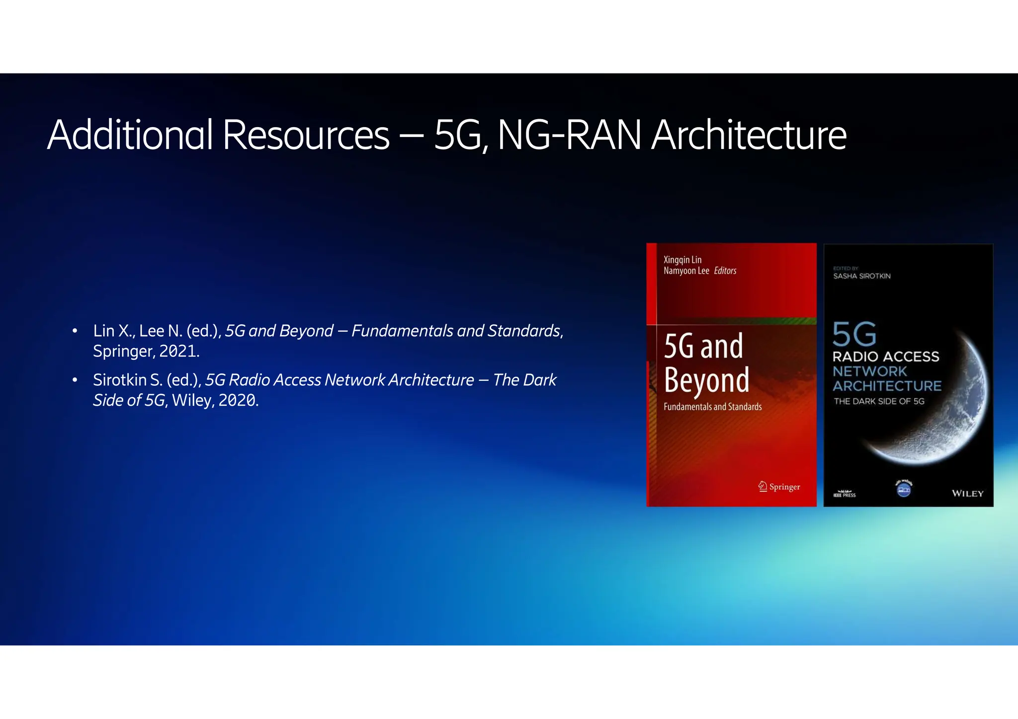 | 2024-10-10 | Public | Page 67
● Lin X., Lee N. (ed.), 5G and Beyond – Fundamentals and Standards,
Springer, 2021.
● Sirotkin S. (ed.), 5G Radio Access Network Architecture – The Dark
Side of 5G, Wiley, 2020.
AdditionalResources –5G,NG-RAN Architecture
 