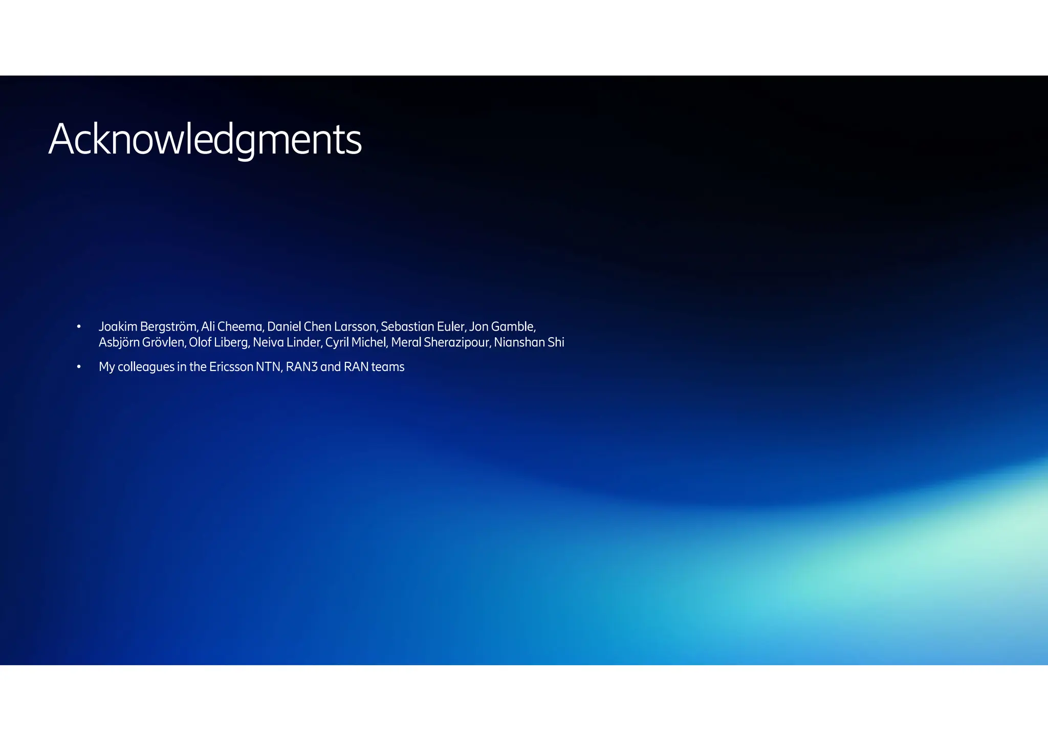 | 2024-10-10 | Public | Page 68
● Joakim Bergström,AliCheema, Daniel Chen Larsson,Sebastian Euler,Jon Gamble,
AsbjörnGrövlen,Olof Liberg, NeivaLinder,CyrilMichel, MeralSherazipour,Nianshan Shi
● My colleaguesin the EricssonNTN, RAN3and RANteams
Acknowledgments
 
