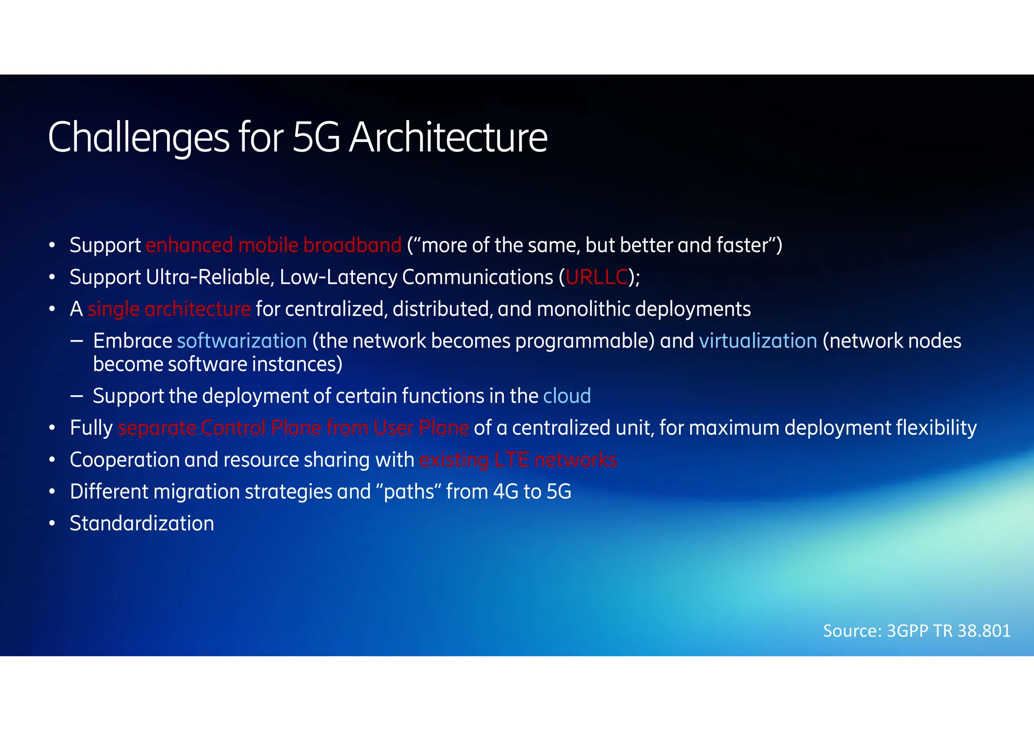 Challenges for5GArchitecture
● Support enhanced mobile broadband (“more of the same, but better and faster”)
● Support Ultra-Reliable, Low-Latency Communications (URLLC);
● A single architecture for centralized, distributed, and monolithic deployments
– Embrace softwarization (the network becomes programmable) and virtualization (network nodes
become software instances)
– Support the deployment of certain functions in the cloud
● Fully separate Control Plane from User Plane of a centralized unit, for maximum deployment flexibility
● Cooperation and resource sharing with existing LTE networks
● Different migration strategies and “paths” from 4G to 5G
● Standardization
Source: 3GPP TR 38.801
 