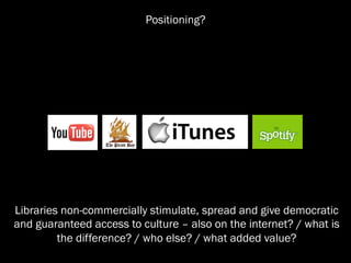 Positioning?




Libraries non-commercially stimulate, spread and give democratic
and guaranteed access to culture – also on the internet? / what is
         the difference? / who else? / what added value?
 