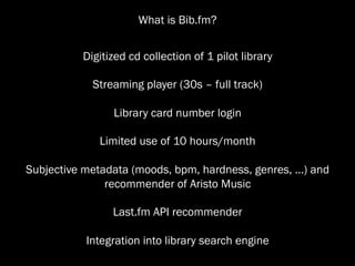What is Bib.fm?


           Digitized cd collection of 1 pilot library

             Streaming player (30s – full track)

                 Library card number login

              Limited use of 10 hours/month

Subjective metadata (moods, bpm, hardness, genres, ...) and
               recommender of Aristo Music

                 Last.fm API recommender

           Integration into library search engine
 