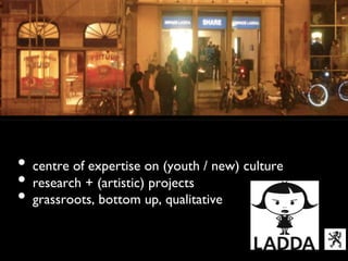 Ladda vzw	





•  centre of expertise on (youth / new) culture	

•  research + (artistic) projects 	

•  grassroots, bottom up, qualitative
  	

 