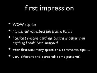 ﬁrst impression	

•  WOW suprise	

•  I totally did not expect this from a library	

•  I couldn t imagine anything, but this is better then
   anything I could have imagined. 	

•  after ﬁrst use: many questions, comments, tips, ... 	

•  very different and personal: some patterns!	

 