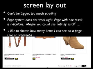 screen lay out	

•  Could be bigger, too much scrolling	

•  Page system does not work right. Page with one result
     is ridiculous. Maybe you could use inﬁnity scroll ... 	

•     I like to choose how many items I can see on a page.
     Like on webshops ... 	

 